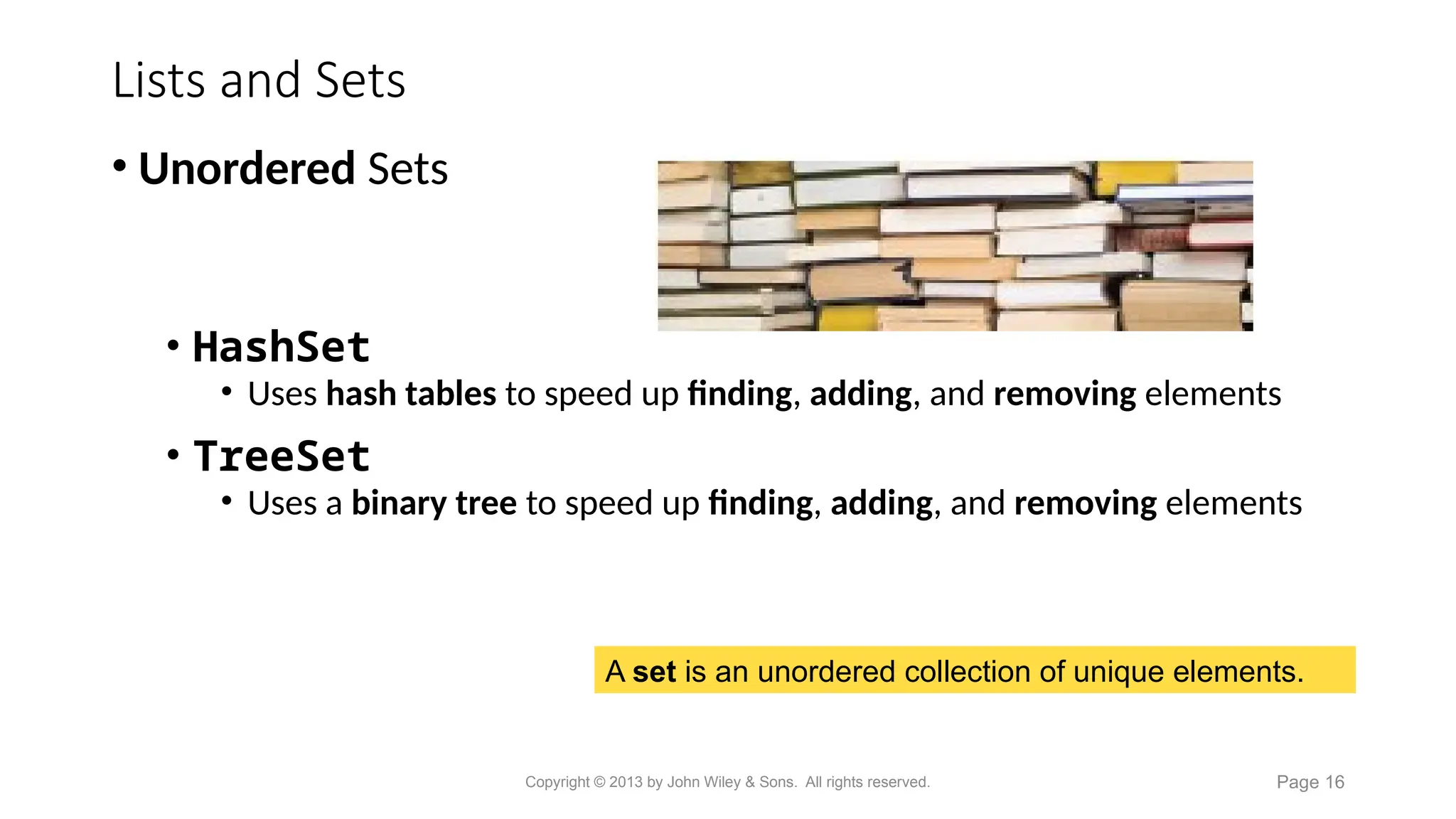 Lists and Sets
A set is an unordered collection of unique elements.
• Unordered Sets
• HashSet
• Uses hash tables to speed up finding, adding, and removing elements
• TreeSet
• Uses a binary tree to speed up finding, adding, and removing elements
Copyright © 2013 by John Wiley & Sons. All rights reserved. Page 16
 