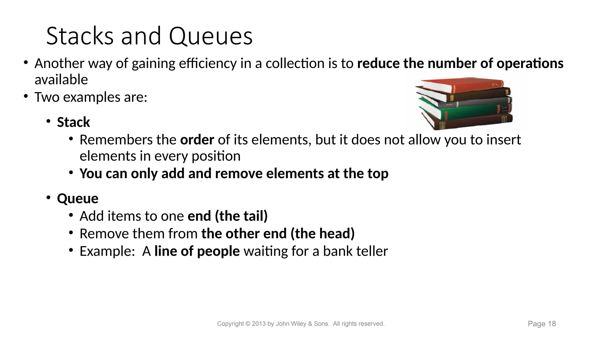 Stacks and Queues
• Another way of gaining efficiency in a collection is to reduce the number of operations
available
• Two examples are:
• Stack
• Remembers the order of its elements, but it does not allow you to insert
elements in every position
• You can only add and remove elements at the top
• Queue
• Add items to one end (the tail)
• Remove them from the other end (the head)
• Example: A line of people waiting for a bank teller
Copyright © 2013 by John Wiley & Sons. All rights reserved. Page 18
 