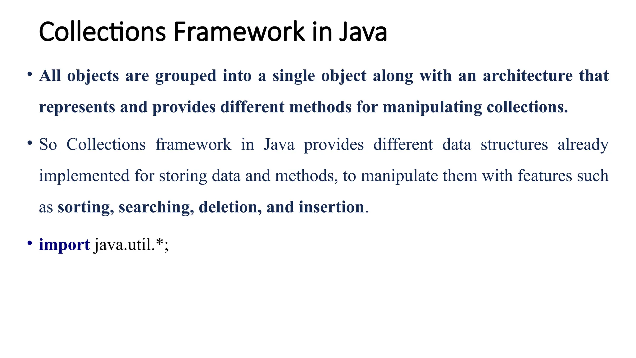 Collections Framework in Java
• All objects are grouped into a single object along with an architecture that
represents and provides different methods for manipulating collections.
• So Collections framework in Java provides different data structures already
implemented for storing data and methods, to manipulate them with features such
as sorting, searching, deletion, and insertion.
• import java.util.*;
 