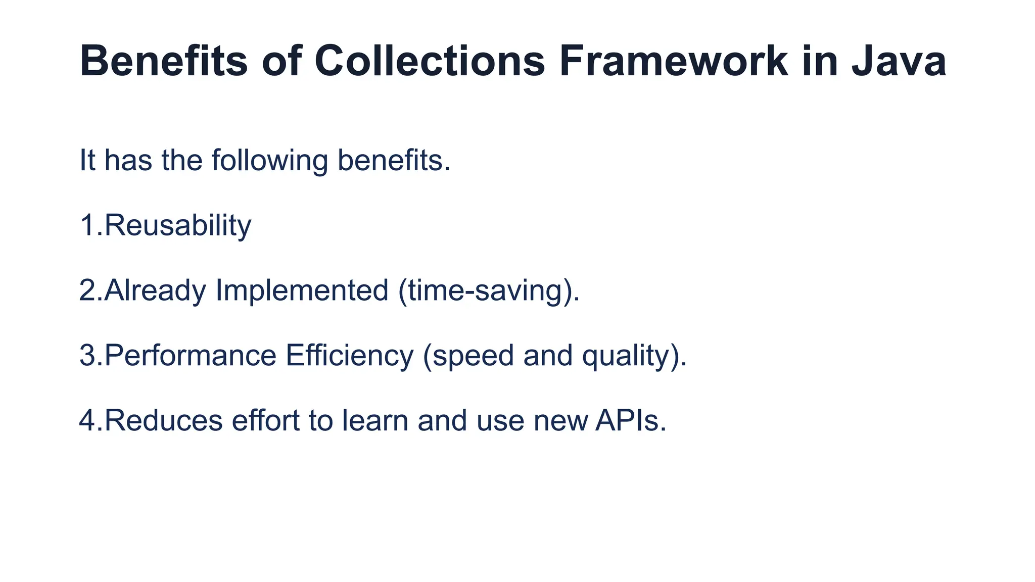 Benefits of Collections Framework in Java
It has the following benefits.
1.Reusability
2.Already Implemented (time-saving).
3.Performance Efficiency (speed and quality).
4.Reduces effort to learn and use new APIs.
 