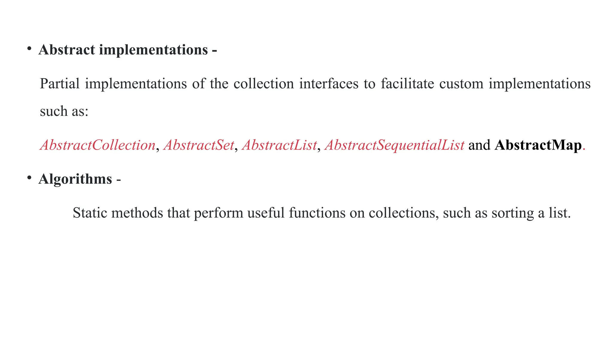 • Abstract implementations -
Partial implementations of the collection interfaces to facilitate custom implementations
such as:
AbstractCollection, AbstractSet, AbstractList, AbstractSequentialList and AbstractMap.
• Algorithms -
Static methods that perform useful functions on collections, such as sorting a list.
 