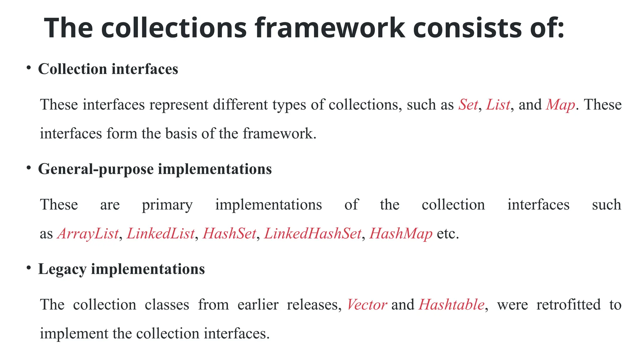 The collections framework consists of:
• Collection interfaces
These interfaces represent different types of collections, such as Set, List, and Map. These
interfaces form the basis of the framework.
• General-purpose implementations
These are primary implementations of the collection interfaces such
as ArrayList, LinkedList, HashSet, LinkedHashSet, HashMap etc.
• Legacy implementations
The collection classes from earlier releases, Vector and Hashtable, were retrofitted to
implement the collection interfaces.
 