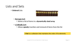 Lists and Sets
A list is a collection that maintains the order of its elements.
• Ordered Lists
• ArrayList
• Stores a list of items in a dynamically sized array
• LinkedList
• Allows speedy insertion and removal of items from the list
Copyright © 2013 by John Wiley & Sons. All rights reserved. Page 14
 