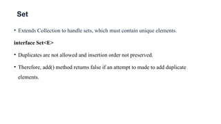 Set
• Extends Collection to handle sets, which must contain unique elements.
interface Set<E>
• Duplicates are not allowed and insertion order not preserved.
• Therefore, add() method returns false if an attempt to made to add duplicate
elements.
 