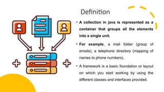 Definition
• A collection in java is represented as a
container that groups all the elements
into a single unit.
• For example, a mail folder (group of
emails), a telephone directory (mapping of
names to phone numbers).
• A framework is a basic foundation or layout
on which you start working by using the
different classes and interfaces provided.
 
