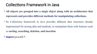 Collections Framework in Java
• All objects are grouped into a single object along with an architecture that
represents and provides different methods for manipulating collections.
• So Collections framework in Java provides different data structures already
implemented for storing data and methods, to manipulate them with features such
as sorting, searching, deletion, and insertion.
• import java.util.*;
 