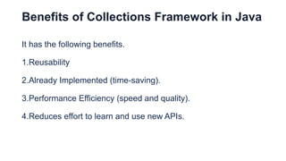 Benefits of Collections Framework in Java
It has the following benefits.
1.Reusability
2.Already Implemented (time-saving).
3.Performance Efficiency (speed and quality).
4.Reduces effort to learn and use new APIs.
 