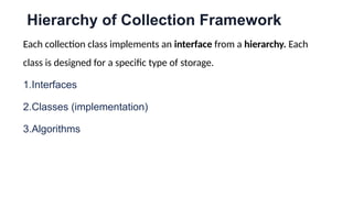 Hierarchy of Collection Framework
Each collection class implements an interface from a hierarchy. Each
class is designed for a specific type of storage.
1.Interfaces
2.Classes (implementation)
3.Algorithms
 