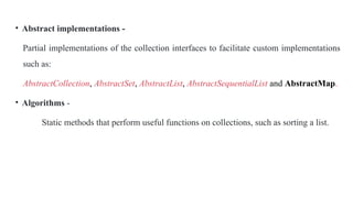 • Abstract implementations -
Partial implementations of the collection interfaces to facilitate custom implementations
such as:
AbstractCollection, AbstractSet, AbstractList, AbstractSequentialList and AbstractMap.
• Algorithms -
Static methods that perform useful functions on collections, such as sorting a list.
 