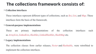 The collections framework consists of:
• Collection interfaces
These interfaces represent different types of collections, such as Set, List, and Map. These
interfaces form the basis of the framework.
• General-purpose implementations
These are primary implementations of the collection interfaces such
as ArrayList, LinkedList, HashSet, LinkedHashSet, HashMap etc.
• Legacy implementations
The collection classes from earlier releases, Vector and Hashtable, were retrofitted to
implement the collection interfaces.
 
