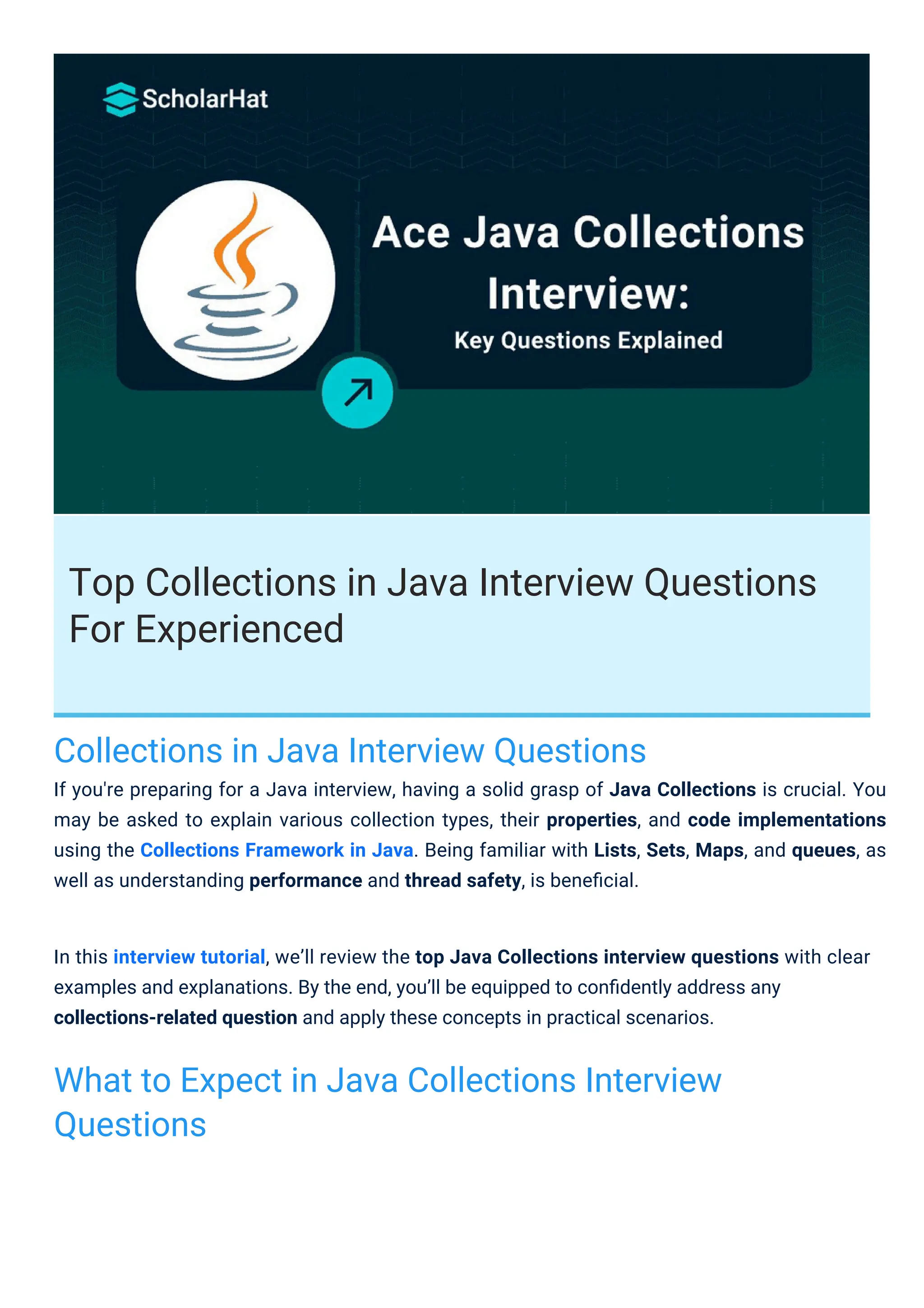 Top Collections in Java Interview Questions
For Experienced
Collections in Java Interview Questions
If you're preparing for a Java interview, having a solid grasp of Java Collections is crucial. You
may be asked to explain various collection types, their properties, and code implementations
using the Collections Framework in Java. Being familiar with Lists, Sets, Maps, and queues, as
well as understanding performance and thread safety, is beneﬁcial.
What to Expect in Java Collections Interview
Questions
In this interview tutorial, we’ll review the top Java Collections interview questions with clear
examples and explanations. By the end, you’ll be equipped to conﬁdently address any
collections-related question and apply these concepts in practical scenarios.
 