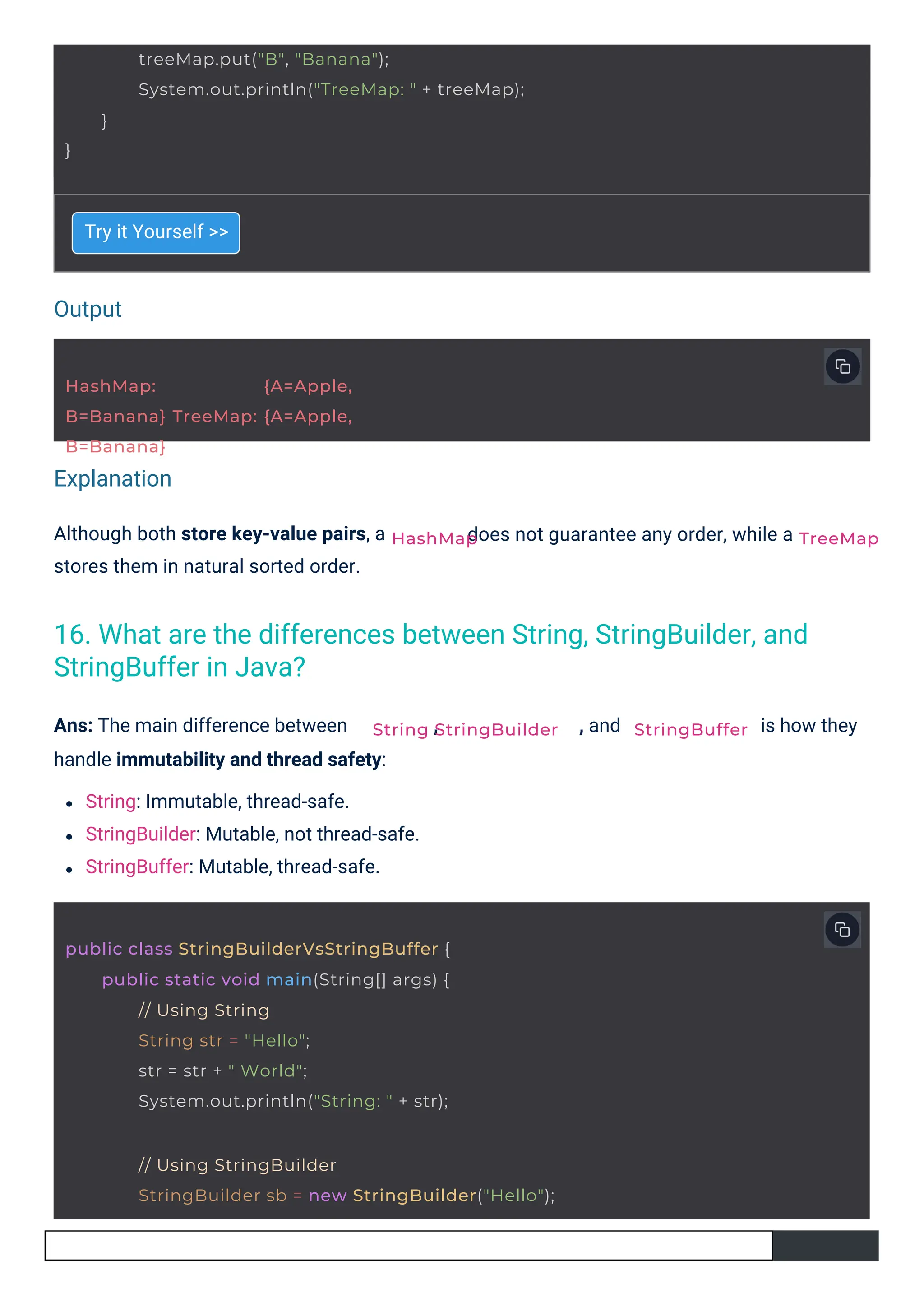 Output
Explanation
Try it Yourself >>
Although both store key-value pairs, a
stores them in natural sorted order.
Ans: The main difference between ,
handle immutability and thread safety:
String: Immutable, thread-safe.
StringBuilder: Mutable, not thread-safe.
StringBuffer: Mutable, thread-safe.
, and
does not guarantee any order, while a
is how they
HashMap: {A=Apple,
B=Banana} TreeMap: {A=Apple,
B=Banana}
HashMap
}
treeMap.put("B", "Banana");
System.out.println("TreeMap: " + treeMap);
}
String StringBuilder
public class StringBuilderVsStringBuffer {
public static void main(String[] args) {
// Using String
String str = "Hello";
str = str + " World";
System.out.println("String: " + str);
// Using StringBuilder
StringBuilder sb = new StringBuilder("Hello");
StringBuffer
TreeMap
16. What are the differences between String, StringBuilder, and
StringBuffer in Java?
 
