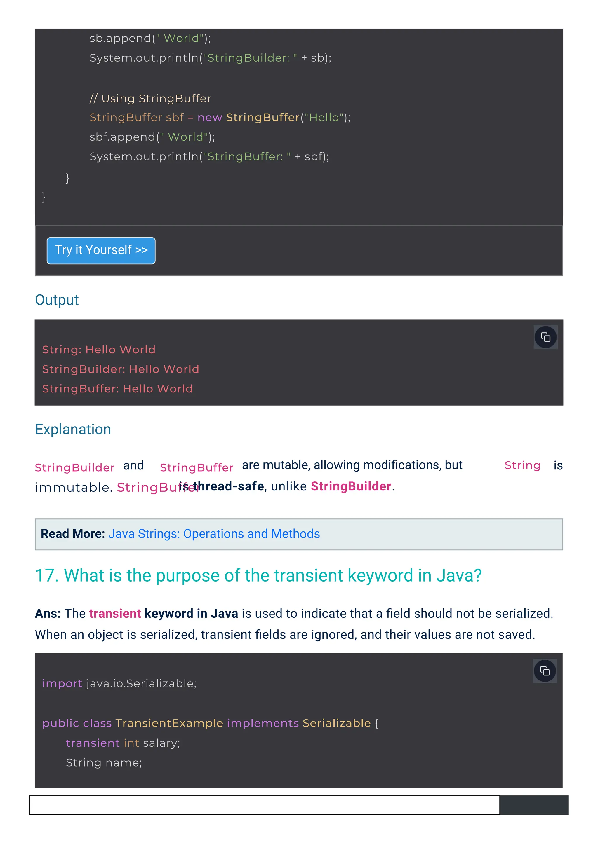 Output
Explanation
String: Hello World
StringBuilder: Hello World
StringBuffer: Hello World
import java.io.Serializable;
StringBuilder
immutable. StringBuffer
StringBuffer
sb.append(" World");
System.out.println("StringBuilder: " + sb);
// Using StringBuffer
StringBuffer sbf = new StringBuffer("Hello");
sbf.append(" World");
System.out.println("StringBuffer: " + sbf);
}
}
public class TransientExample implements Serializable {
transient int salary;
String name;
String
Try it Yourself >>
and
Read More: Java Strings: Operations and Methods
are mutable, allowing modiﬁcations, but
is thread-safe, unlike StringBuilder.
is
Ans: The transient keyword in Java is used to indicate that a ﬁeld should not be serialized.
When an object is serialized, transient ﬁelds are ignored, and their values are not saved.
17. What is the purpose of the transient keyword in Java?
 