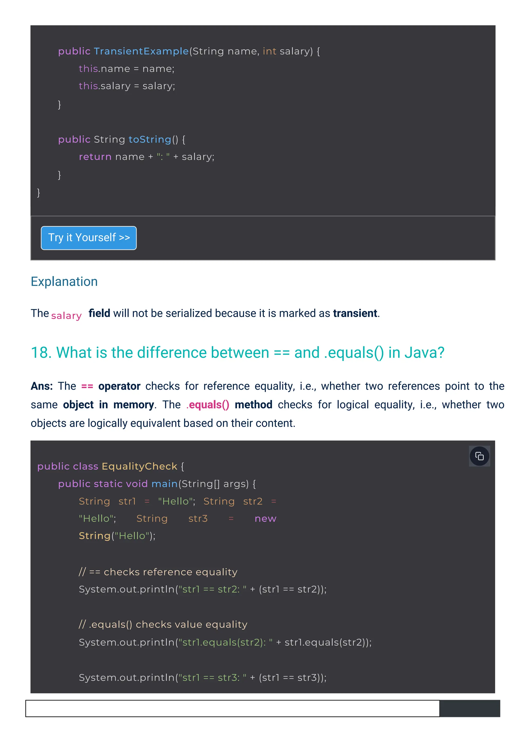 Explanation
The
Try it Yourself >>
ﬁeld will not be serialized because it is marked as transient.
Ans: The == operator checks for reference equality, i.e., whether two references point to the
same object in memory. The .equals() method checks for logical equality, i.e., whether two
objects are logically equivalent based on their content.
salary
public TransientExample(String name, int salary) {
this.name = name;
this.salary = salary;
}
public String toString() {
}
return name + ": " + salary;
}
public class EqualityCheck {
public static void main(String[] args) {
String str1 = "Hello"; String str2 =
"Hello"; String str3 = new
String("Hello");
// == checks reference equality
System.out.println("str1 == str2: " + (str1 == str2));
// .equals() checks value equality
System.out.println("str1.equals(str2): " + str1.equals(str2));
System.out.println("str1 == str3: " + (str1 == str3));
18. What is the difference between == and .equals() in Java?
 