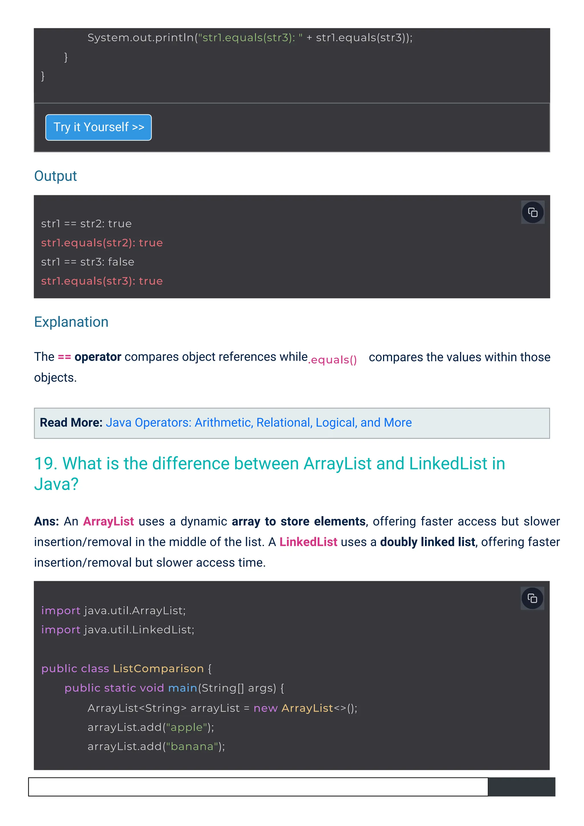 Output
Explanation
Try it Yourself >>
The == operator compares object references while
objects.
Read More: Java Operators: Arithmetic, Relational, Logical, and More
compares the values within those
Ans: An ArrayList uses a dynamic array to store elements, offering faster access but slower
insertion/removal in the middle of the list. A LinkedList uses a doubly linked list, offering faster
insertion/removal but slower access time.
str1 == str2: true
str1.equals(str2): true
str1 == str3: false
str1.equals(str3): true
import java.util.ArrayList;
import java.util.LinkedList;
.equals()
public class ListComparison {
public static void main(String[] args) {
ArrayList<String> arrayList = new ArrayList<>();
arrayList.add("apple");
arrayList.add("banana");
}
System.out.println("str1.equals(str3): " + str1.equals(str3));
}
19. What is the difference between ArrayList and LinkedList in
Java?
 