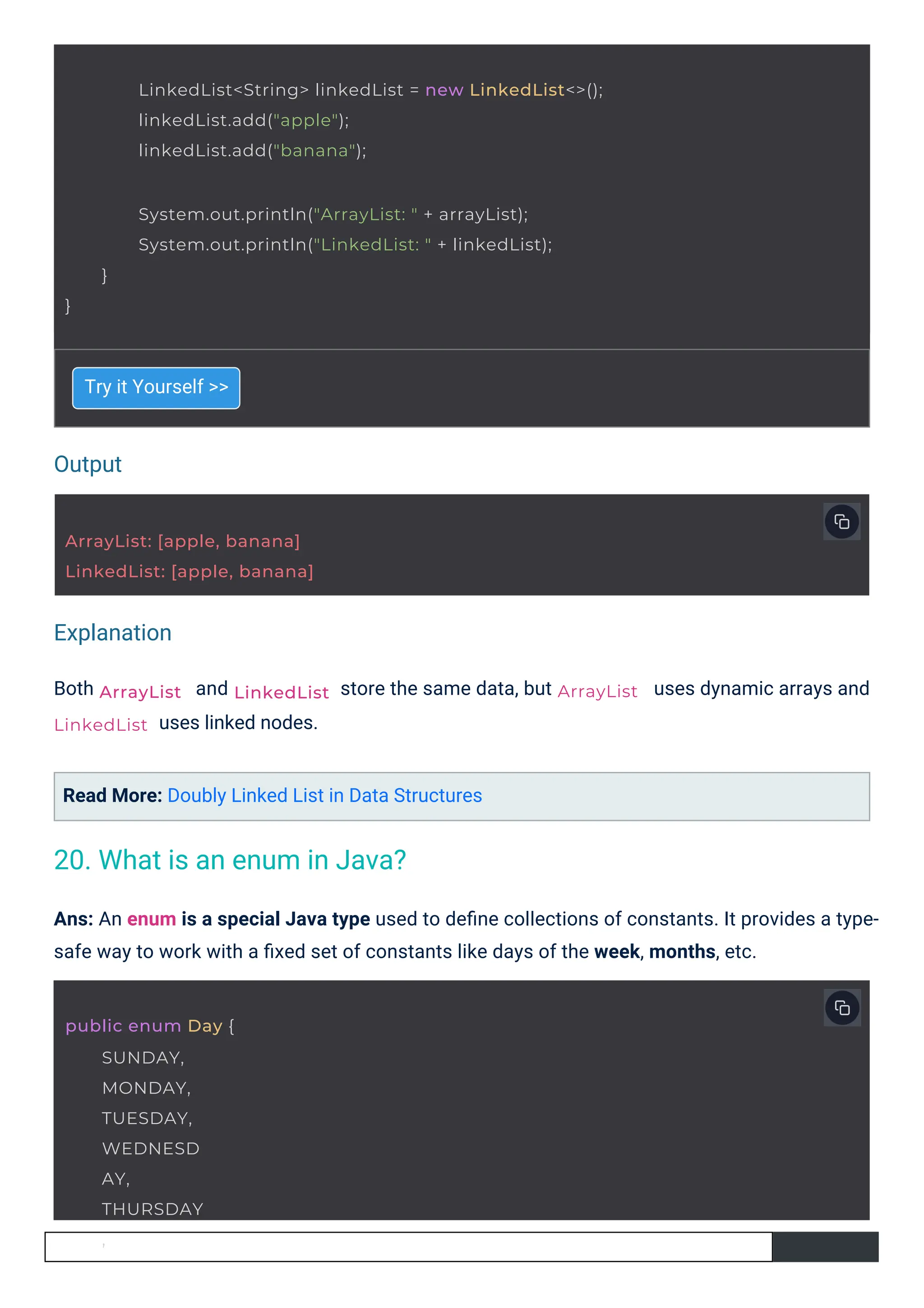 Output
Explanation
Both
Try it Yourself >>
and
uses linked nodes.
Read More: Doubly Linked List in Data Structures
store the same data, but uses dynamic arrays and
Ans: An enum is a special Java type used to deﬁne collections of constants. It provides a type-
safe way to work with a ﬁxed set of constants like days of the week, months, etc.
ArrayList
LinkedList
public enum Day {
SUNDAY,
MONDAY,
TUESDAY,
WEDNESD
AY,
THURSDAY
,
LinkedList
ArrayList: [apple, banana]
LinkedList: [apple, banana]
ArrayList
LinkedList<String> linkedList = new LinkedList<>();
linkedList.add("apple");
linkedList.add("banana");
System.out.println("ArrayList: " + arrayList);
System.out.println("LinkedList: " + linkedList);
}
}
20. What is an enum in Java?
 