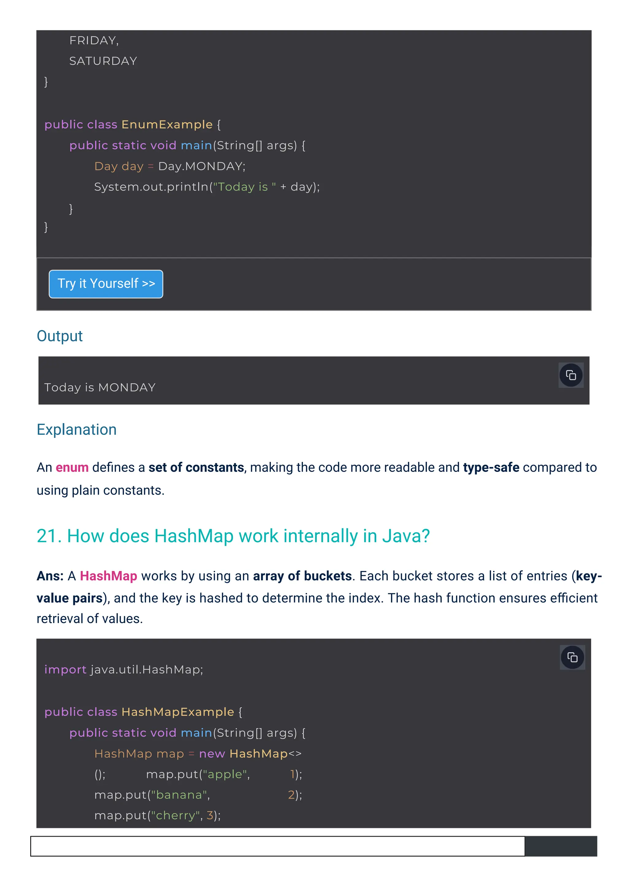 Output
Explanation
Try it Yourself >>
An enum deﬁnes a set of constants, making the code more readable and type-safe compared to
using plain constants.
Ans: A HashMap works by using an array of buckets. Each bucket stores a list of entries (key-
value pairs), and the key is hashed to determine the index. The hash function ensures eﬃcient
retrieval of values.
}
FRIDAY,
SATURDAY
Today is MONDAY
import java.util.HashMap;
public class HashMapExample {
public static void main(String[] args) {
HashMap map = new HashMap<>
(); map.put("apple", 1);
map.put("banana", 2);
map.put("cherry", 3);
public class EnumExample {
}
public static void main(String[] args) {
Day day = Day.MONDAY;
System.out.println("Today is " + day);
}
21. How does HashMap work internally in Java?
 