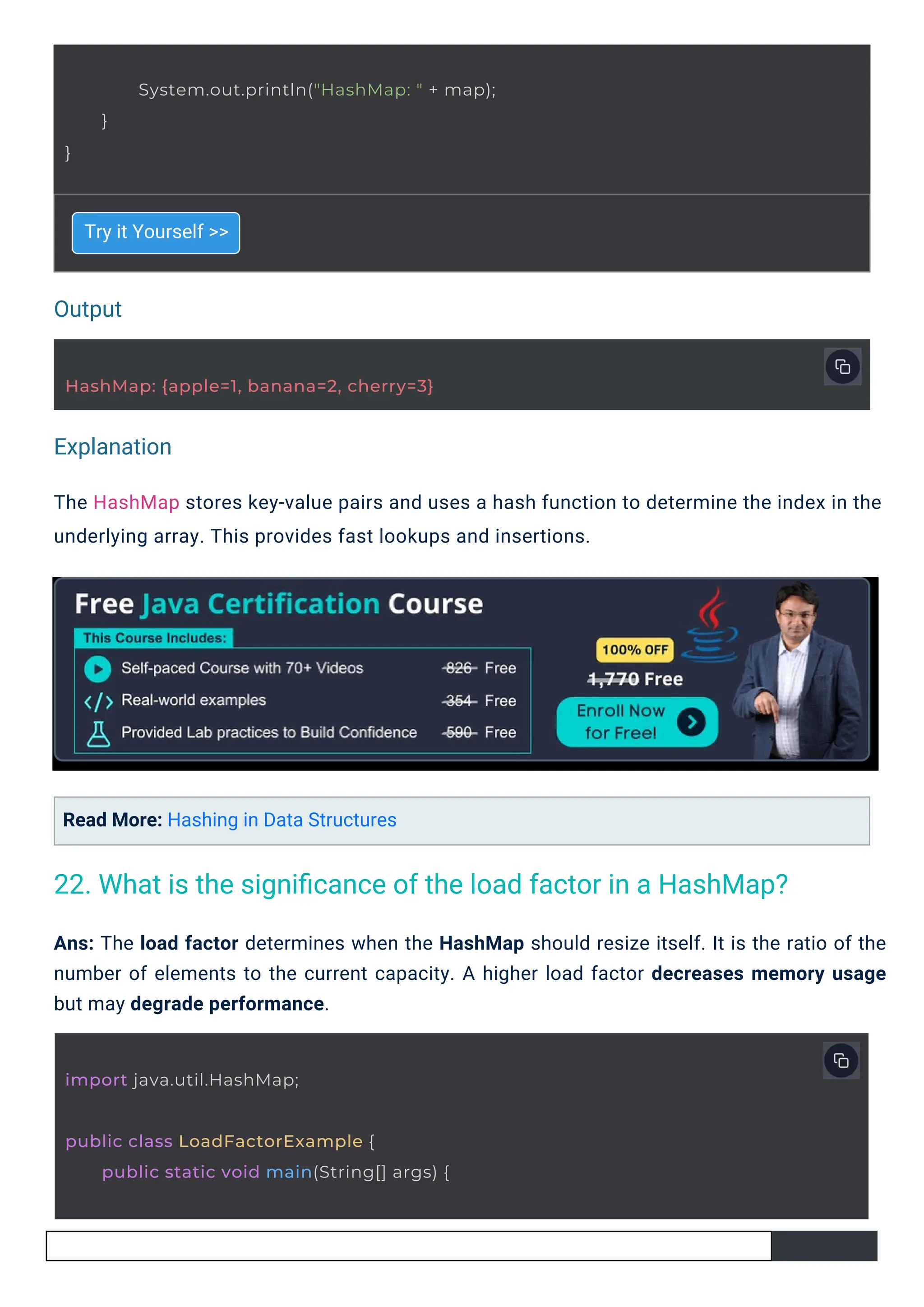 Output
Explanation
Try it Yourself >>
Read More: Hashing in Data Structures
The HashMap stores key-value pairs and uses a hash function to determine the index in the
underlying array. This provides fast lookups and insertions.
Ans: The load factor determines when the HashMap should resize itself. It is the ratio of the
number of elements to the current capacity. A higher load factor decreases memory usage
but may degrade performance.
import java.util.HashMap;
HashMap: {apple=1, banana=2, cherry=3}
public class LoadFactorExample {
public static void main(String[] args) {
}
System.out.println("HashMap: " + map);
}
22. What is the signiﬁcance of the load factor in a HashMap?
 