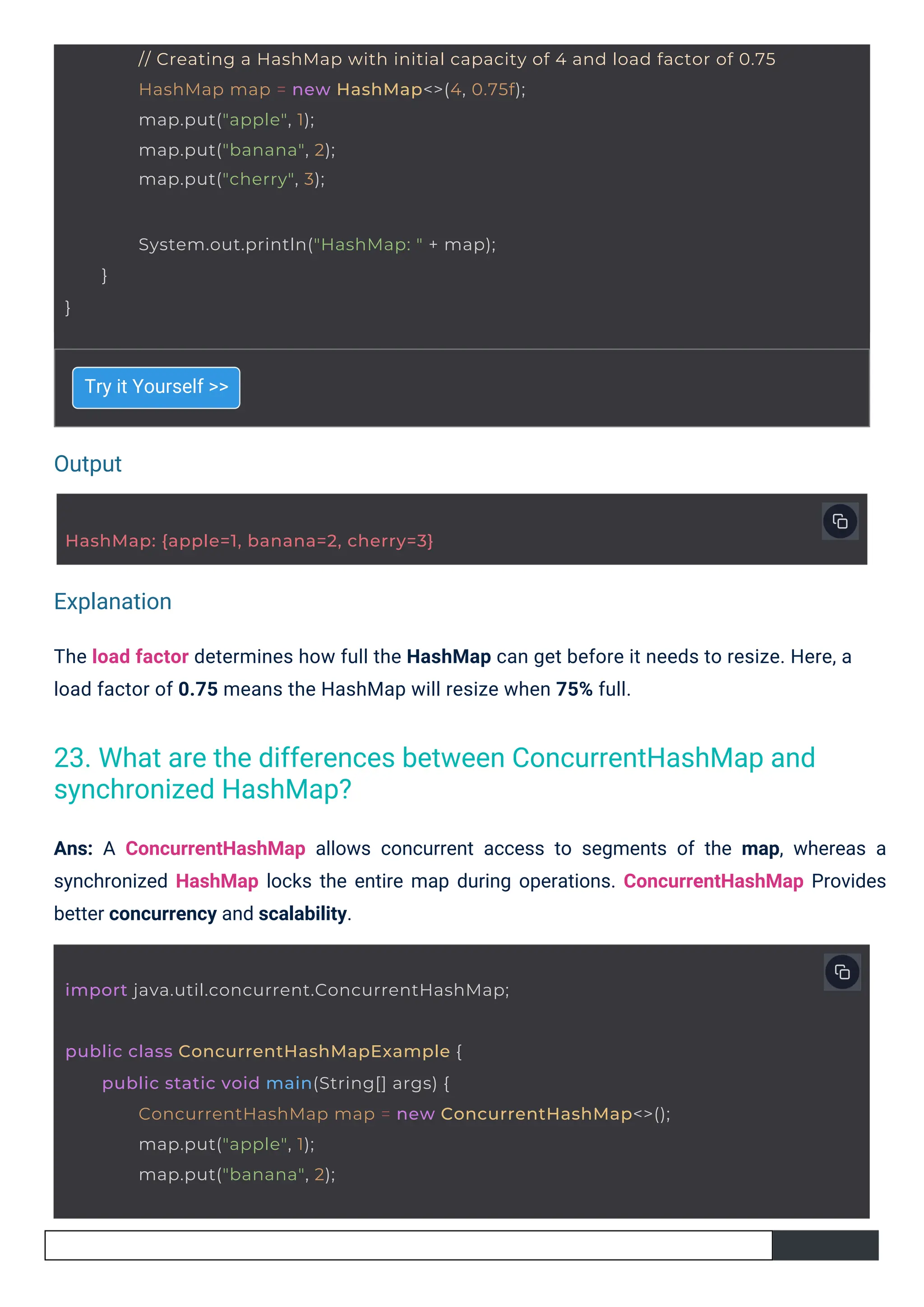 Output
Explanation
Try it Yourself >>
The load factor determines how full the HashMap can get before it needs to resize. Here, a
load factor of 0.75 means the HashMap will resize when 75% full.
Ans: A ConcurrentHashMap allows concurrent access to segments of the map, whereas a
synchronized HashMap locks the entire map during operations. ConcurrentHashMap Provides
better concurrency and scalability.
HashMap: {apple=1, banana=2, cherry=3}
}
System.out.println("HashMap: " + map);
}
import java.util.concurrent.ConcurrentHashMap;
public class ConcurrentHashMapExample {
public static void main(String[] args) {
ConcurrentHashMap map = new ConcurrentHashMap<>();
map.put("apple", 1);
map.put("banana", 2);
// Creating a HashMap with initial capacity of 4 and load factor of 0.75
HashMap map = new HashMap<>(4, 0.75f);
map.put("apple", 1);
map.put("banana", 2);
map.put("cherry", 3);
23. What are the differences between ConcurrentHashMap and
synchronized HashMap?
 