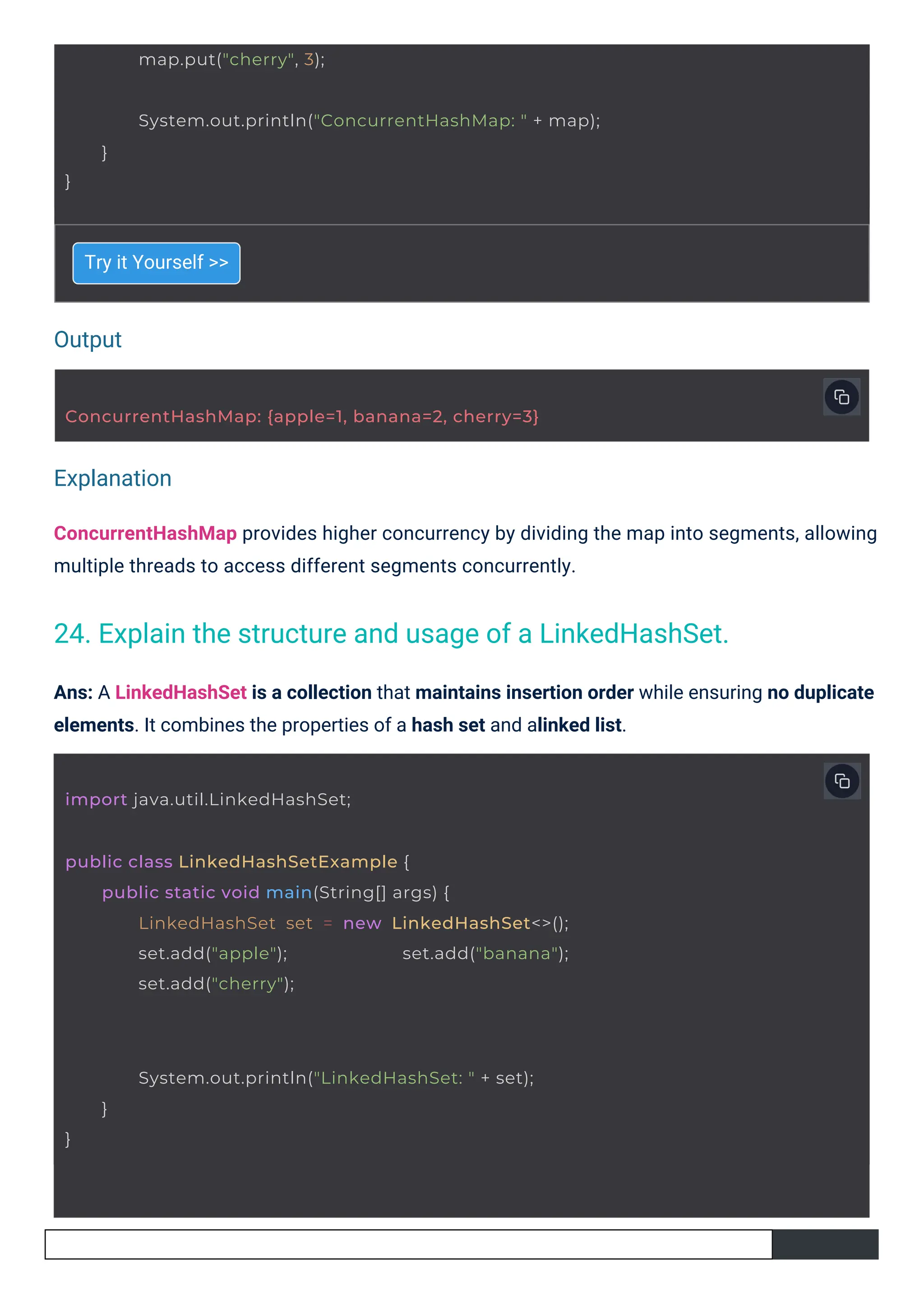 Output
Explanation
map.put("cherry", 3);
import java.util.LinkedHashSet;
ConcurrentHashMap: {apple=1, banana=2, cherry=3}
public class LinkedHashSetExample {
public static void main(String[] args) {
LinkedHashSet set = new LinkedHashSet<>();
set.add("apple"); set.add("banana");
set.add("cherry");
System.out.println("LinkedHashSet: " + set);
}
}
}
System.out.println("ConcurrentHashMap: " + map);
}
Try it Yourself >>
ConcurrentHashMap provides higher concurrency by dividing the map into segments, allowing
multiple threads to access different segments concurrently.
Ans: A LinkedHashSet is a collection that maintains insertion order while ensuring no duplicate
elements. It combines the properties of a hash set and alinked list.
24. Explain the structure and usage of a LinkedHashSet.
 