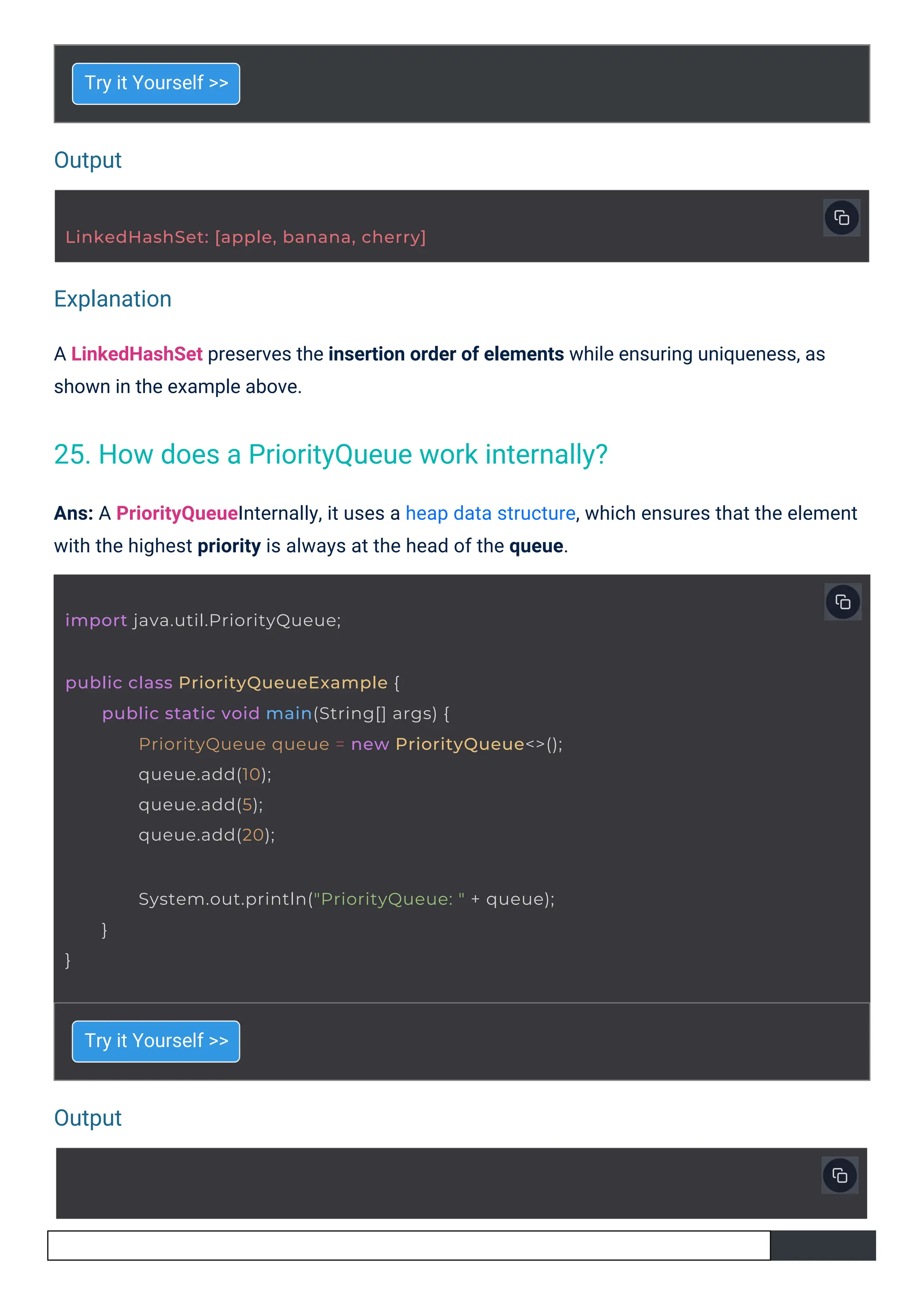 Output
Output
Explanation
Try it Yourself >>
Try it Yourself >>
A LinkedHashSet preserves the insertion order of elements while ensuring uniqueness, as
shown in the example above.
Ans: A PriorityQueueInternally, it uses a heap data structure, which ensures that the element
with the highest priority is always at the head of the queue.
import java.util.PriorityQueue;
LinkedHashSet: [apple, banana, cherry]
public class PriorityQueueExample {
public static void main(String[] args) {
PriorityQueue queue = new PriorityQueue<>();
queue.add(10);
queue.add(5);
queue.add(20);
System.out.println("PriorityQueue: " + queue);
}
}
25. How does a PriorityQueue work internally?
 