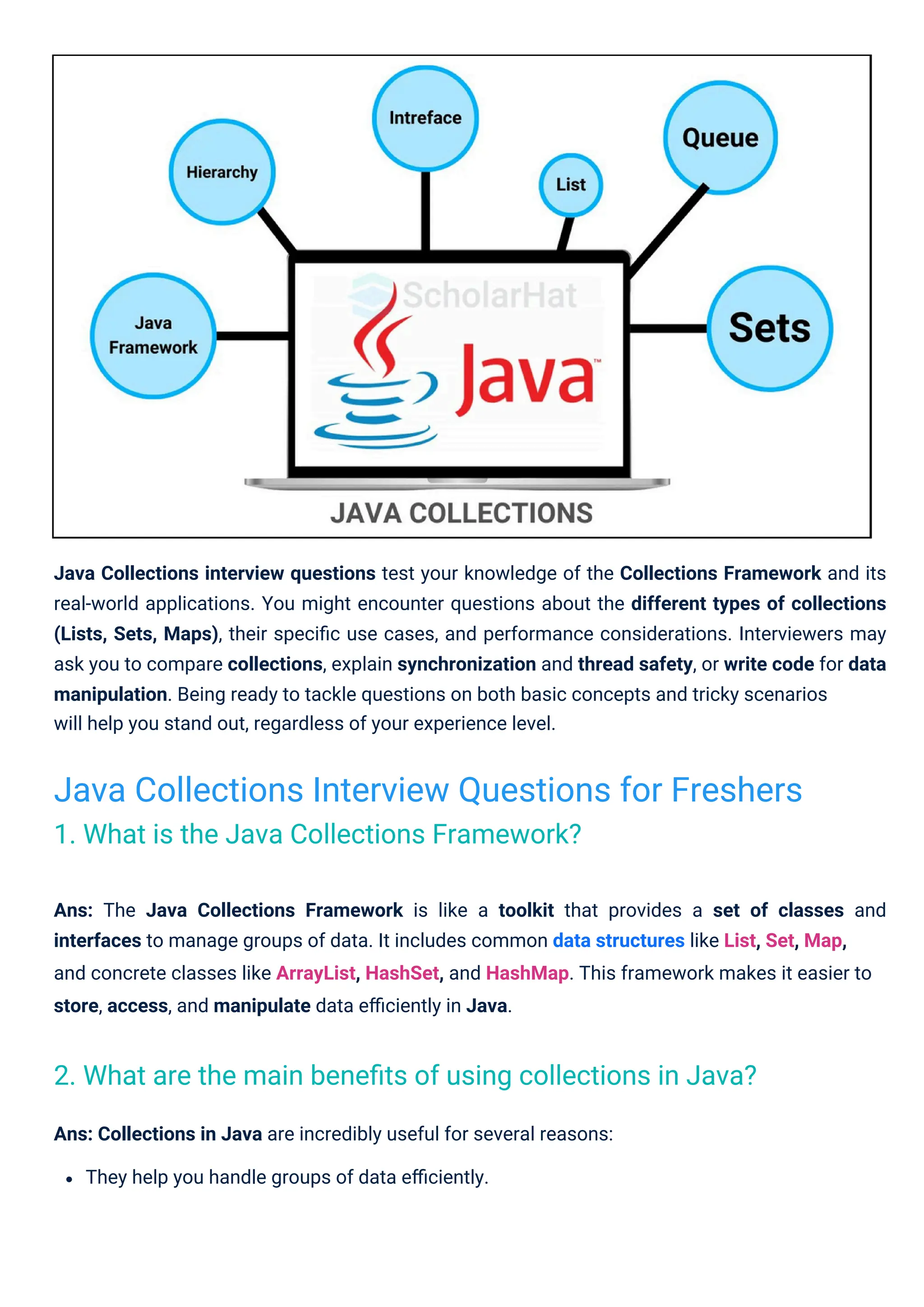Ans: Collections in Java are incredibly useful for several reasons:
They help you handle groups of data eﬃciently.
Java Collections interview questions test your knowledge of the Collections Framework and its
real-world applications. You might encounter questions about the different types of collections
(Lists, Sets, Maps), their speciﬁc use cases, and performance considerations. Interviewers may
ask you to compare collections, explain synchronization and thread safety, or write code for data
manipulation. Being ready to tackle questions on both basic concepts and tricky scenarios
will help you stand out, regardless of your experience level.
Ans: The Java Collections Framework is like a toolkit that provides a set of classes and
interfaces to manage groups of data. It includes common data structures like List, Set, Map,
and concrete classes like ArrayList, HashSet, and HashMap. This framework makes it easier to
store, access, and manipulate data eﬃciently in Java.
Java Collections Interview Questions for Freshers
1. What is the Java Collections Framework?
2. What are the main beneﬁts of using collections in Java?
 