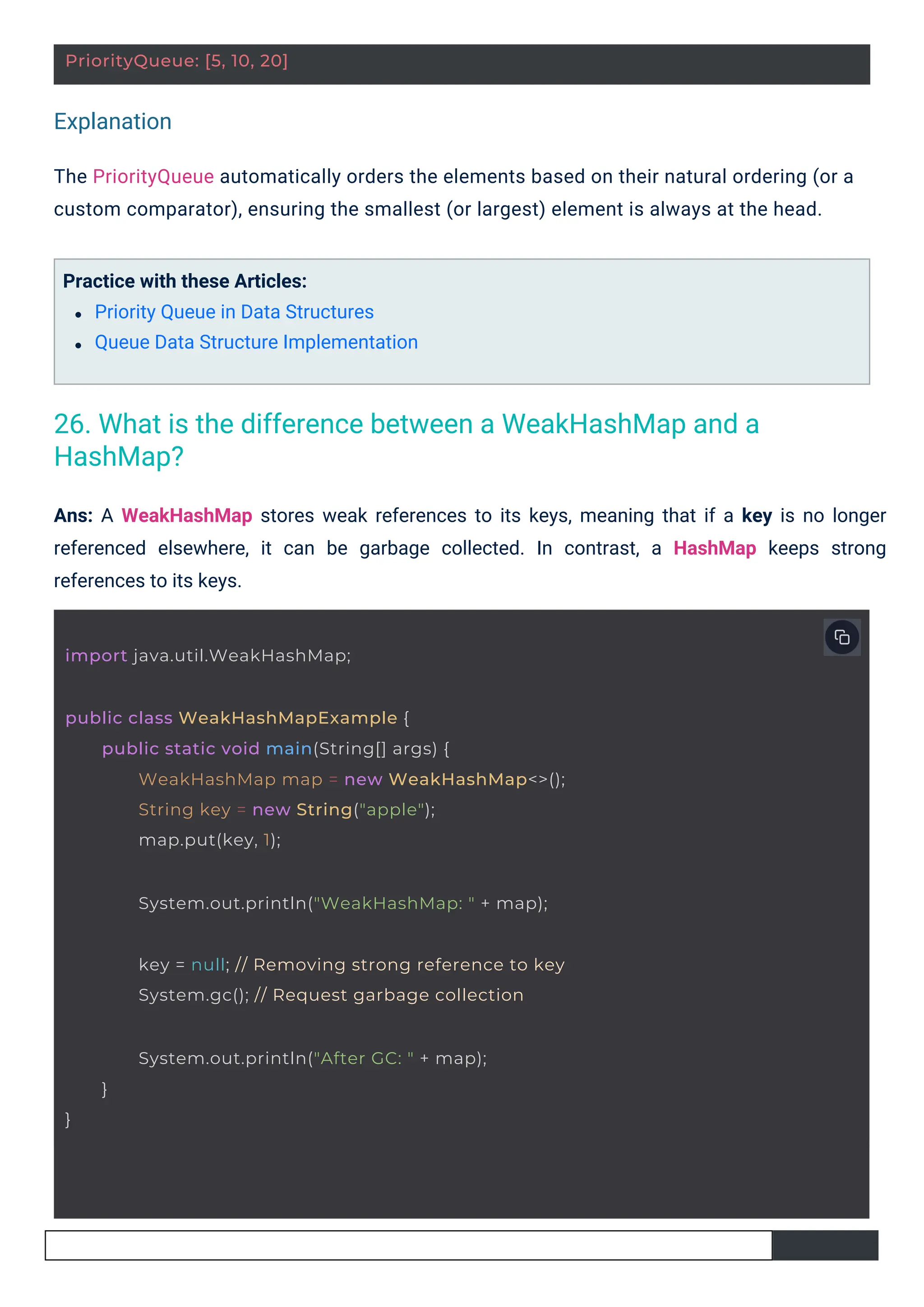 Explanation
Practice with these Articles:
Priority Queue in Data Structures
Queue Data Structure Implementation
The PriorityQueue automatically orders the elements based on their natural ordering (or a
custom comparator), ensuring the smallest (or largest) element is always at the head.
Ans: A WeakHashMap stores weak references to its keys, meaning that if a key is no longer
referenced elsewhere, it can be garbage collected. In contrast, a HashMap keeps strong
references to its keys.
PriorityQueue: [5, 10, 20]
import java.util.WeakHashMap;
public class WeakHashMapExample {
public static void main(String[] args) {
WeakHashMap map = new WeakHashMap<>();
String key = new String("apple");
map.put(key, 1);
System.out.println("WeakHashMap: " + map);
key = null; // Removing strong reference to key
System.gc(); // Request garbage collection
System.out.println("After GC: " + map);
}
}
26. What is the difference between a WeakHashMap and a
HashMap?
 