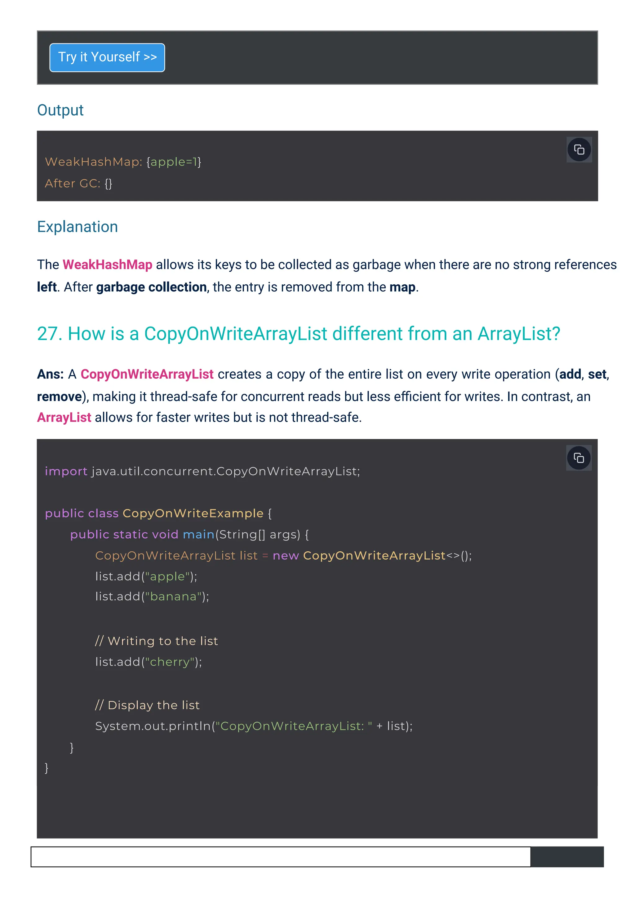 Output
Explanation
Try it Yourself >>
The WeakHashMap allows its keys to be collected as garbage when there are no strong references
left. After garbage collection, the entry is removed from the map.
Ans: A CopyOnWriteArrayList creates a copy of the entire list on every write operation (add, set,
remove), making it thread-safe for concurrent reads but less eﬃcient for writes. In contrast, an
ArrayList allows for faster writes but is not thread-safe.
WeakHashMap: {apple=1}
After GC: {}
import java.util.concurrent.CopyOnWriteArrayList;
}
// Display the list
System.out.println("CopyOnWriteArrayList: " + list);
}
public class CopyOnWriteExample {
public static void main(String[] args) {
CopyOnWriteArrayList list = new CopyOnWriteArrayList<>();
list.add("apple");
list.add("banana");
// Writing to the list
list.add("cherry");
27. How is a CopyOnWriteArrayList different from an ArrayList?
 