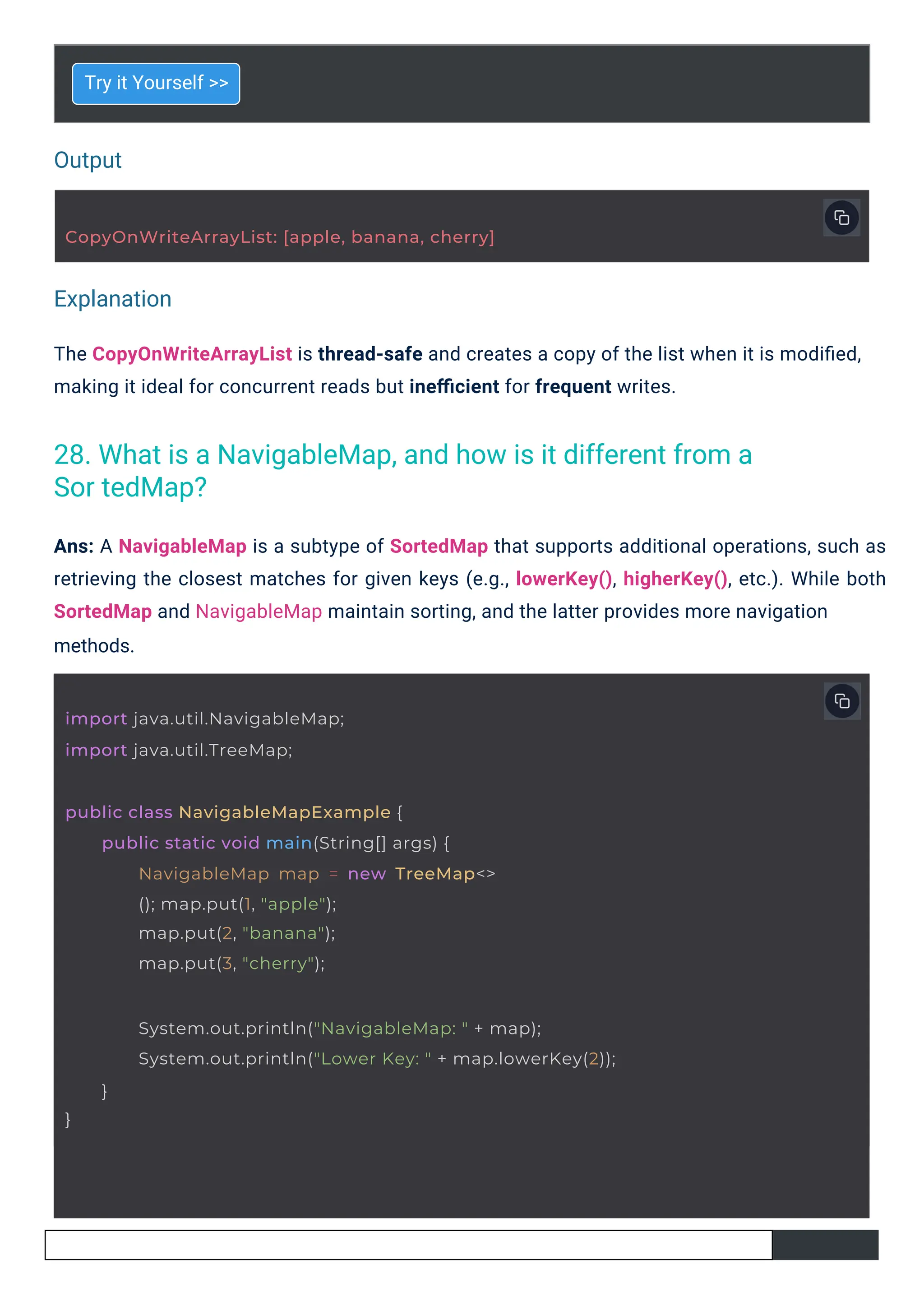 Output
Explanation
methods.
Try it Yourself >>
Ans: A NavigableMap is a subtype of SortedMap that supports additional operations, such as
retrieving the closest matches for given keys (e.g., lowerKey(), higherKey(), etc.). While both
SortedMap and NavigableMap maintain sorting, and the latter provides more navigation
The CopyOnWriteArrayList is thread-safe and creates a copy of the list when it is modiﬁed,
making it ideal for concurrent reads but ineﬃcient for frequent writes.
import java.util.NavigableMap;
import java.util.TreeMap;
public class NavigableMapExample {
public static void main(String[] args) {
NavigableMap map = new TreeMap<>
(); map.put(1, "apple");
map.put(2, "banana");
map.put(3, "cherry");
CopyOnWriteArrayList: [apple, banana, cherry]
}
System.out.println("NavigableMap: " + map);
System.out.println("Lower Key: " + map.lowerKey(2));
}
28. What is a NavigableMap, and how is it different from a
Sor tedMap?
 