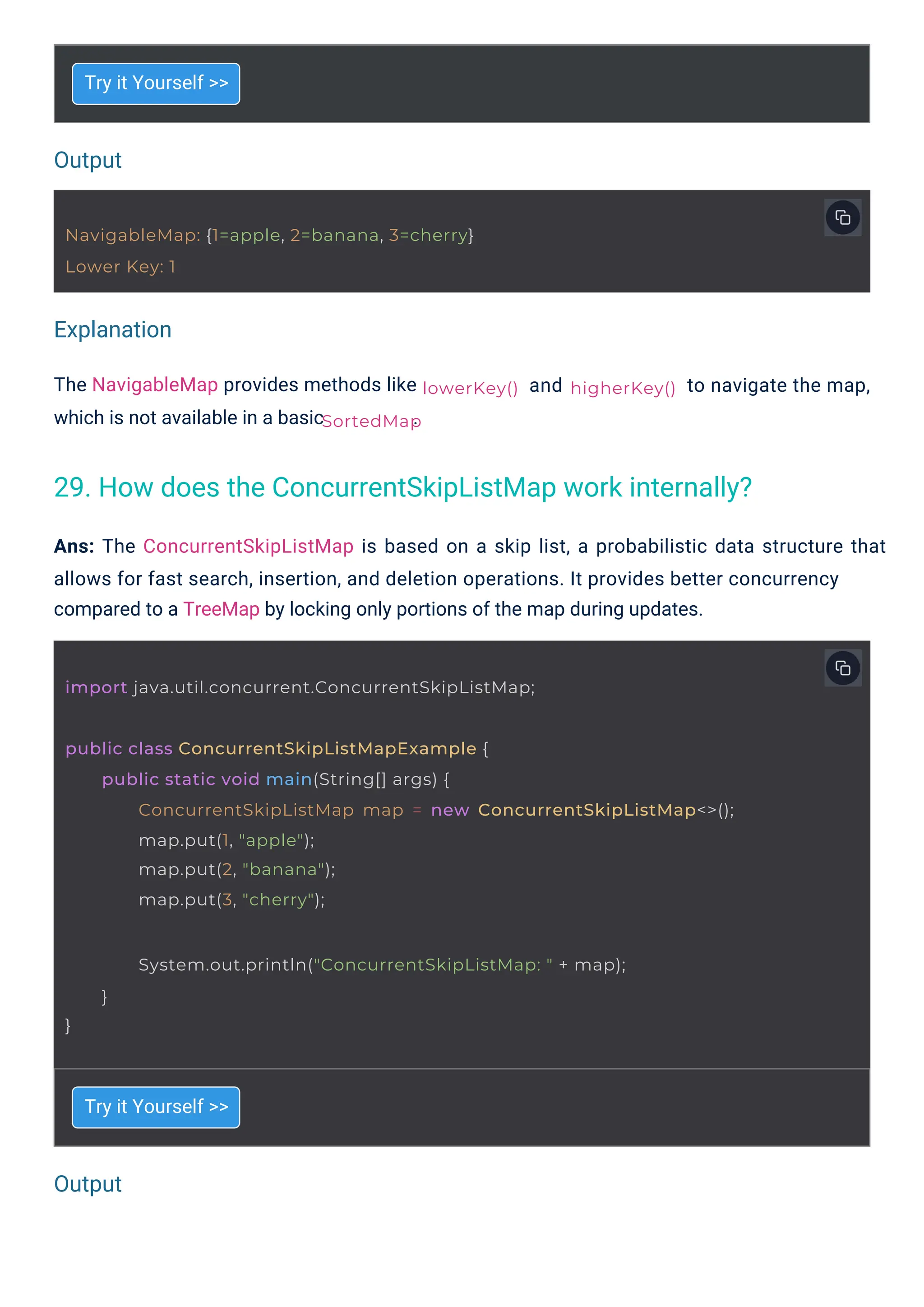 Output
Output
Explanation
Try it Yourself >>
Try it Yourself >>
The NavigableMap provides methods like
which is not available in a basic .
and
Ans: The ConcurrentSkipListMap is based on a skip list, a probabilistic data structure that
allows for fast search, insertion, and deletion operations. It provides better concurrency
compared to a TreeMap by locking only portions of the map during updates.
to navigate the map,
NavigableMap: {1=apple, 2=banana, 3=cherry}
Lower Key: 1
lowerKey()
SortedMap
import java.util.concurrent.ConcurrentSkipListMap;
}
System.out.println("ConcurrentSkipListMap: " + map);
}
higherKey()
public class ConcurrentSkipListMapExample {
public static void main(String[] args) {
ConcurrentSkipListMap map = new ConcurrentSkipListMap<>();
map.put(1, "apple");
map.put(2, "banana");
map.put(3, "cherry");
29. How does the ConcurrentSkipListMap work internally?
 