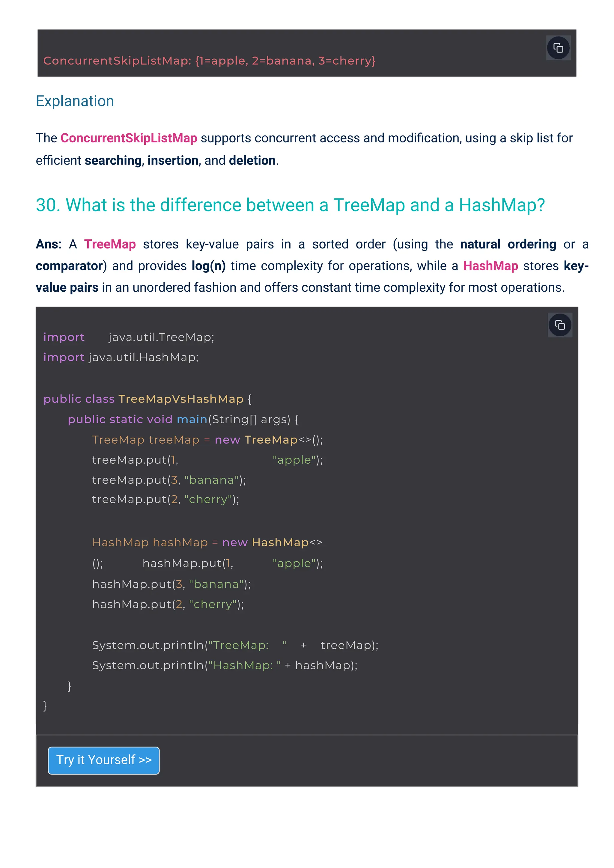 Explanation
Try it Yourself >>
Ans: A TreeMap stores key-value pairs in a sorted order (using the natural ordering or a
comparator) and provides log(n) time complexity for operations, while a HashMap stores key-
value pairs in an unordered fashion and offers constant time complexity for most operations.
The ConcurrentSkipListMap supports concurrent access and modiﬁcation, using a skip list for
eﬃcient searching, insertion, and deletion.
import java.util.TreeMap;
import java.util.HashMap;
HashMap hashMap = new HashMap<>
(); hashMap.put(1, "apple");
hashMap.put(3, "banana");
hashMap.put(2, "cherry");
public class TreeMapVsHashMap {
public static void main(String[] args) {
TreeMap treeMap = new TreeMap<>();
treeMap.put(1, "apple");
treeMap.put(3, "banana");
treeMap.put(2, "cherry");
}
System.out.println("TreeMap: " + treeMap);
System.out.println("HashMap: " + hashMap);
}
ConcurrentSkipListMap: {1=apple, 2=banana, 3=cherry}
30. What is the difference between a TreeMap and a HashMap?
 