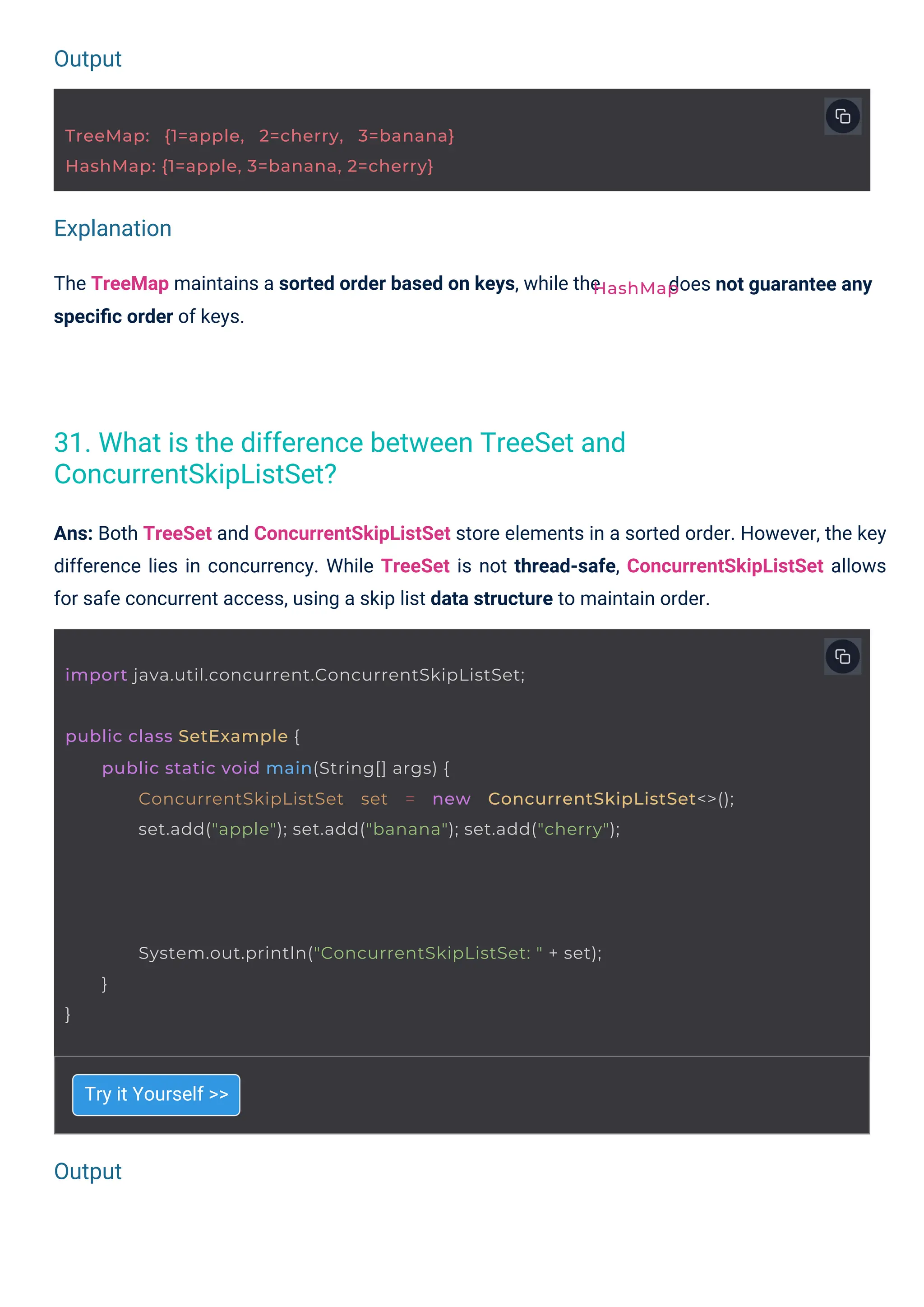 Output
Output
Explanation
Try it Yourself >>
The TreeMap maintains a sorted order based on keys, while the
speciﬁc order of keys.
Ans: Both TreeSet and ConcurrentSkipListSet store elements in a sorted order. However, the key
difference lies in concurrency. While TreeSet is not thread-safe, ConcurrentSkipListSet allows
for safe concurrent access, using a skip list data structure to maintain order.
does not guarantee any
TreeMap: {1=apple, 2=cherry, 3=banana}
HashMap: {1=apple, 3=banana, 2=cherry}
import java.util.concurrent.ConcurrentSkipListSet;
HashMap
public class SetExample {
public static void main(String[] args) {
ConcurrentSkipListSet set = new ConcurrentSkipListSet<>();
set.add("apple"); set.add("banana"); set.add("cherry");
System.out.println("ConcurrentSkipListSet: " + set);
}
}
31. What is the difference between TreeSet and
ConcurrentSkipListSet?
 