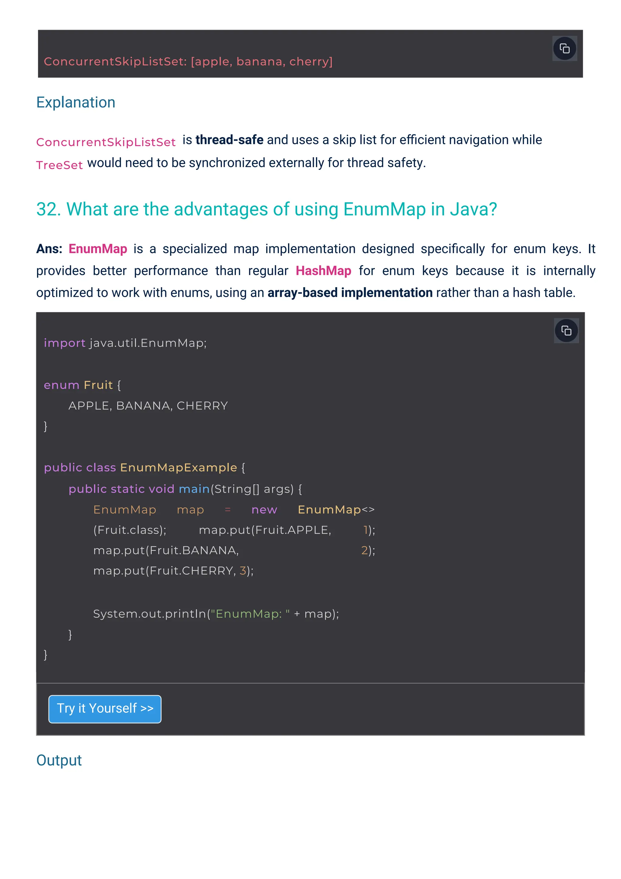 Output
Explanation
ConcurrentSkipListSet
TreeSet
enum Fruit {
}
APPLE, BANANA, CHERRY
import java.util.EnumMap;
}
System.out.println("EnumMap: " + map);
}
ConcurrentSkipListSet: [apple, banana, cherry]
public class EnumMapExample {
public static void main(String[] args) {
EnumMap map = new EnumMap<>
(Fruit.class); map.put(Fruit.APPLE, 1);
map.put(Fruit.BANANA, 2);
map.put(Fruit.CHERRY, 3);
Try it Yourself >>
is thread-safe and uses a skip list for eﬃcient navigation while
would need to be synchronized externally for thread safety.
Ans: EnumMap is a specialized map implementation designed speciﬁcally for enum keys. It
provides better performance than regular HashMap for enum keys because it is internally
optimized to work with enums, using an array-based implementation rather than a hash table.
32. What are the advantages of using EnumMap in Java?
 
