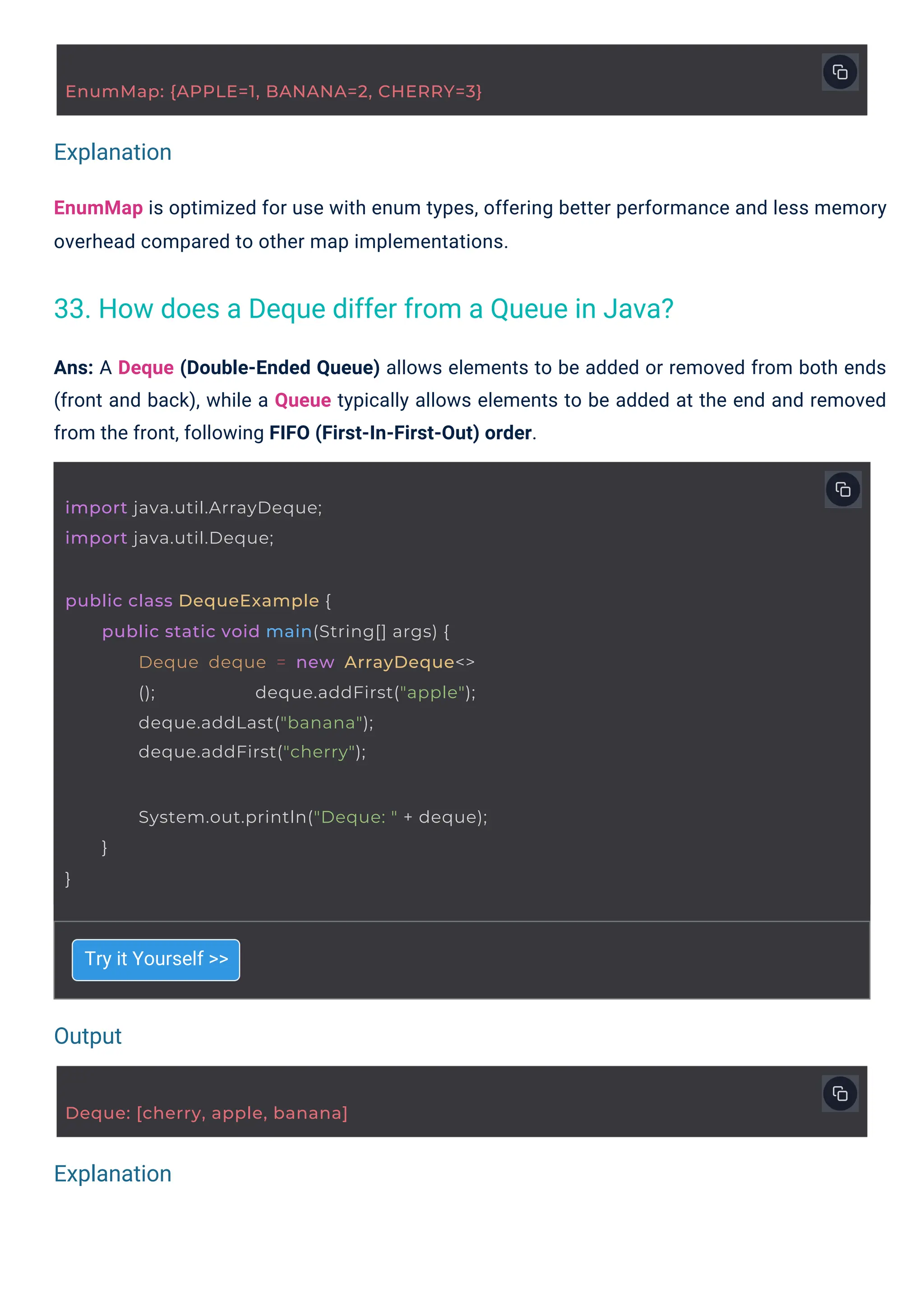 Output
Explanation
Explanation
import java.util.ArrayDeque;
import java.util.Deque;
Deque: [cherry, apple, banana]
EnumMap: {APPLE=1, BANANA=2, CHERRY=3}
public class DequeExample {
public static void main(String[] args) {
Deque deque = new ArrayDeque<>
(); deque.addFirst("apple");
deque.addLast("banana");
deque.addFirst("cherry");
System.out.println("Deque: " + deque);
}
}
Try it Yourself >>
Ans: A Deque (Double-Ended Queue) allows elements to be added or removed from both ends
(front and back), while a Queue typically allows elements to be added at the end and removed
from the front, following FIFO (First-In-First-Out) order.
EnumMap is optimized for use with enum types, offering better performance and less memory
overhead compared to other map implementations.
33. How does a Deque differ from a Queue in Java?
 