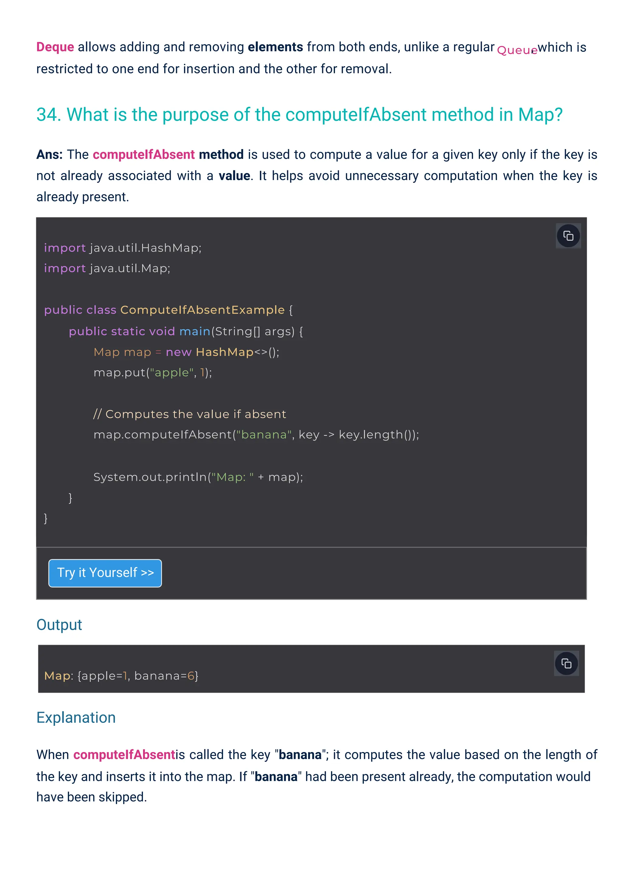 Map: {apple=1, banana=6}
import java.util.HashMap;
import java.util.Map;
public class ComputeIfAbsentExample {
public static void main(String[] args) {
Map map = new HashMap<>();
map.put("apple", 1);
// Computes the value if absent
map.computeIfAbsent("banana", key -> key.length());
System.out.println("Map: " + map);
}
}
Queue
Try it Yourself >>
Deque allows adding and removing elements from both ends, unlike a regular
restricted to one end for insertion and the other for removal.
, which is
Ans: The computeIfAbsent method is used to compute a value for a given key only if the key is
not already associated with a value. It helps avoid unnecessary computation when the key is
already present.
When computeIfAbsentis called the key "banana"; it computes the value based on the length of
the key and inserts it into the map. If "banana" had been present already, the computation would
have been skipped.
34. What is the purpose of the computeIfAbsent method in Map?
Output
Explanation
 