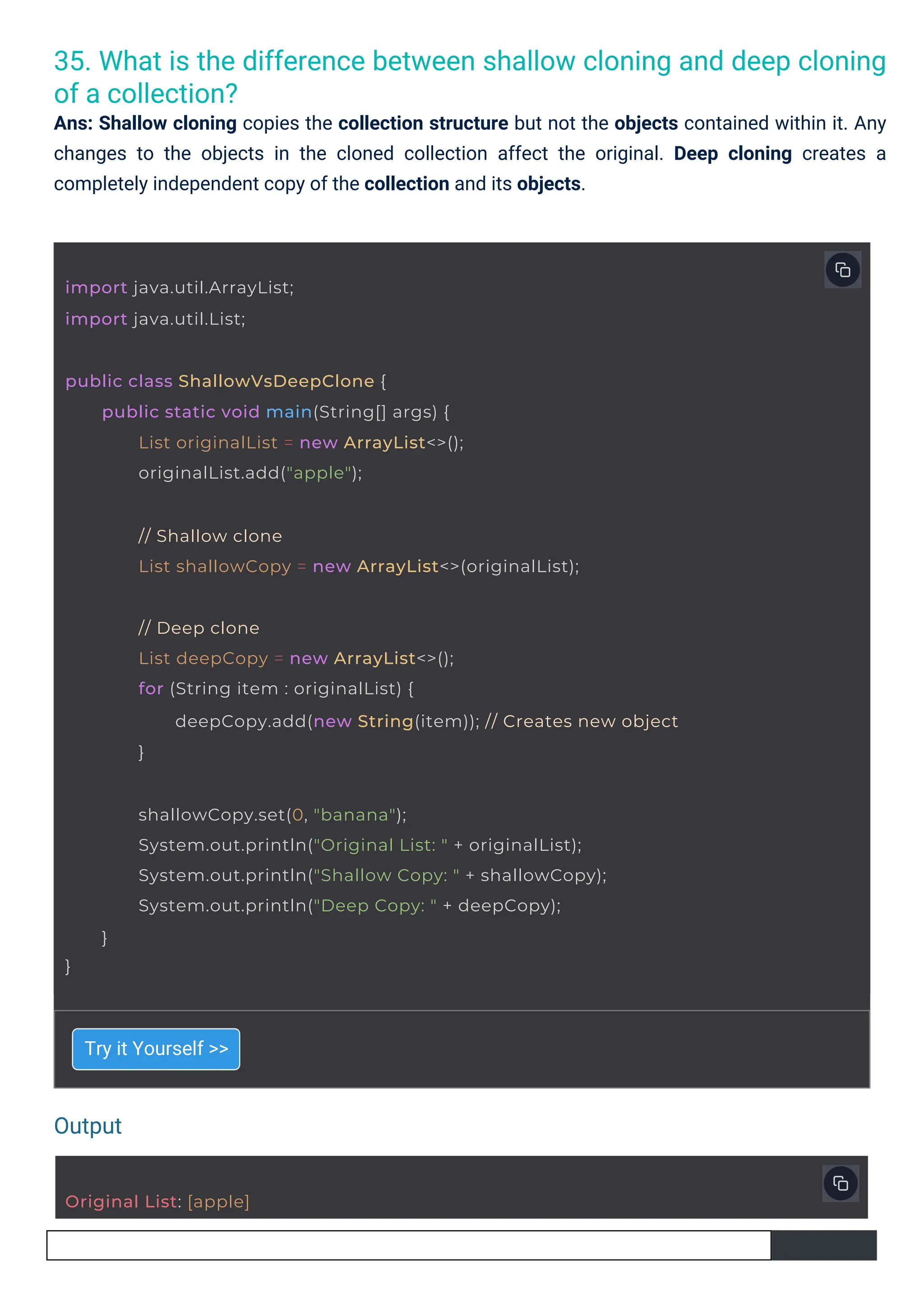 35. What is the difference between shallow cloning and deep cloning
of a collection?
Ans: Shallow cloning copies the collection structure but not the objects contained within it. Any
changes to the objects in the cloned collection affect the original. Deep cloning creates a
completely independent copy of the collection and its objects.
Try it Yourself >>
Output
Original List: [apple]
import java.util.ArrayList;
import java.util.List;
}
shallowCopy.set(0, "banana");
System.out.println("Original List: " + originalList);
System.out.println("Shallow Copy: " + shallowCopy);
System.out.println("Deep Copy: " + deepCopy);
}
public class ShallowVsDeepClone {
public static void main(String[] args) {
List originalList = new ArrayList<>();
originalList.add("apple");
// Shallow clone
List shallowCopy = new ArrayList<>(originalList);
// Deep clone
List deepCopy = new ArrayList<>();
for (String item : originalList) {
deepCopy.add(new String(item)); // Creates new object
}
 