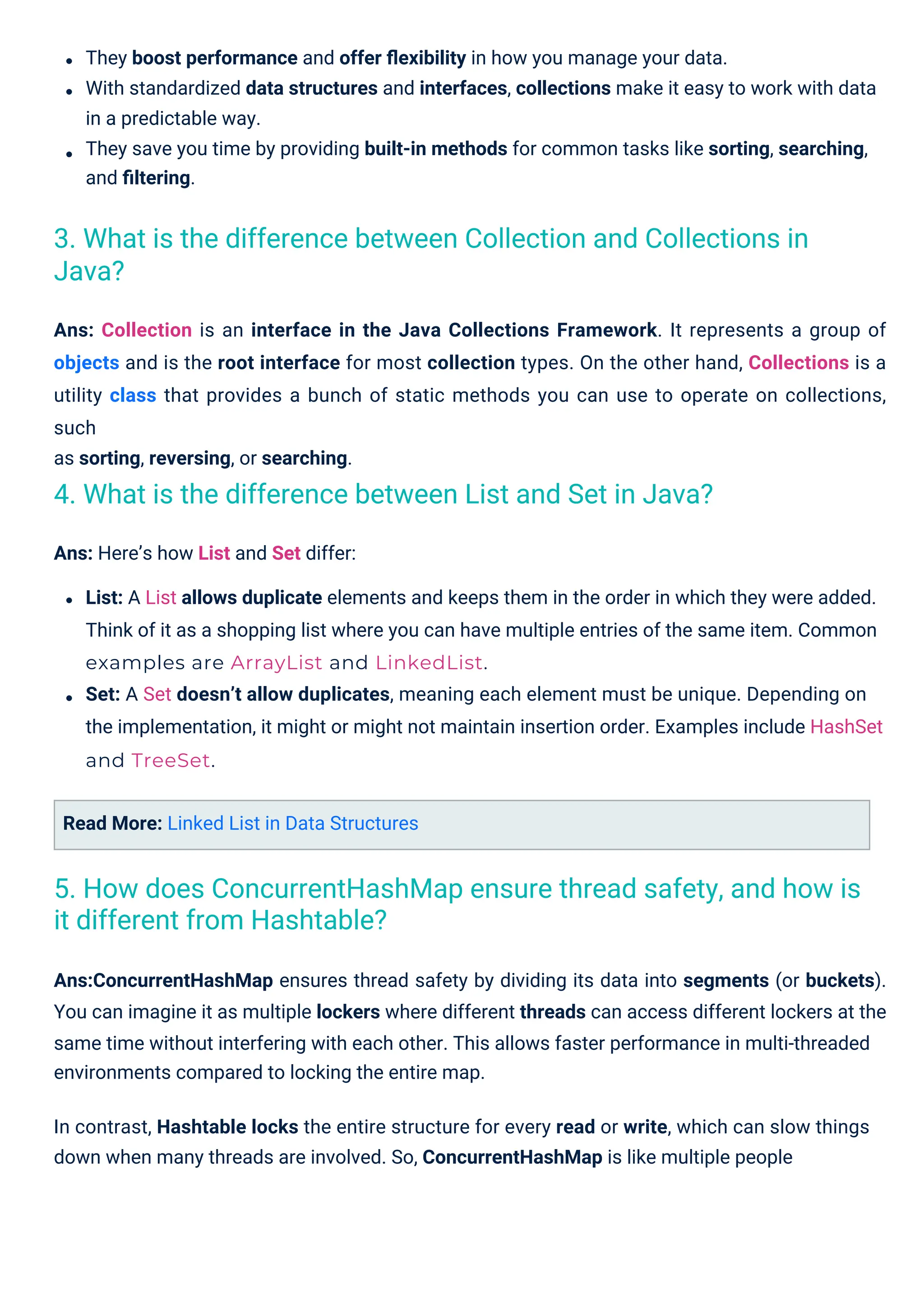 Read More: Linked List in Data Structures
Ans: Collection is an interface in the Java Collections Framework. It represents a group of
objects and is the root interface for most collection types. On the other hand, Collections is a
utility class that provides a bunch of static methods you can use to operate on collections,
such
as sorting, reversing, or searching.
Ans: Here’s how List and Set differ:
List: A List allows duplicate elements and keeps them in the order in which they were added.
Think of it as a shopping list where you can have multiple entries of the same item. Common
examples are ArrayList and LinkedList.
Set: A Set doesn’t allow duplicates, meaning each element must be unique. Depending on
the implementation, it might or might not maintain insertion order. Examples include HashSet
and TreeSet.
Ans:ConcurrentHashMap ensures thread safety by dividing its data into segments (or buckets).
You can imagine it as multiple lockers where different threads can access different lockers at the
same time without interfering with each other. This allows faster performance in multi-threaded
environments compared to locking the entire map.
In contrast, Hashtable locks the entire structure for every read or write, which can slow things
down when many threads are involved. So, ConcurrentHashMap is like multiple people
They boost performance and offer ﬂexibility in how you manage your data.
With standardized data structures and interfaces, collections make it easy to work with data
in a predictable way.
They save you time by providing built-in methods for common tasks like sorting, searching,
and ﬁltering.
4. What is the difference between List and Set in Java?
3. What is the difference between Collection and Collections in
Java?
5. How does ConcurrentHashMap ensure thread safety, and how is
it different from Hashtable?
 