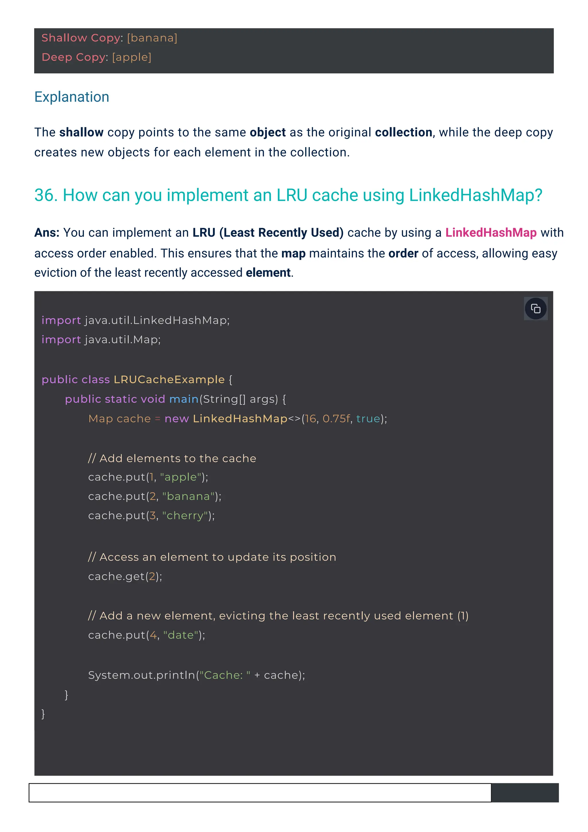 Explanation
Ans: You can implement an LRU (Least Recently Used) cache by using a LinkedHashMap with
access order enabled. This ensures that the map maintains the order of access, allowing easy
eviction of the least recently accessed element.
The shallow copy points to the same object as the original collection, while the deep copy
creates new objects for each element in the collection.
36. How can you implement an LRU cache using LinkedHashMap?
Shallow Copy: [banana]
Deep Copy: [apple]
import java.util.LinkedHashMap;
import java.util.Map;
}
System.out.println("Cache: " + cache);
}
// Access an element to update its position
cache.get(2);
public class LRUCacheExample {
public static void main(String[] args) {
Map cache = new LinkedHashMap<>(16, 0.75f, true);
// Add elements to the cache
cache.put(1, "apple");
cache.put(2, "banana");
cache.put(3, "cherry");
// Add a new element, evicting the least recently used element (1)
cache.put(4, "date");
 