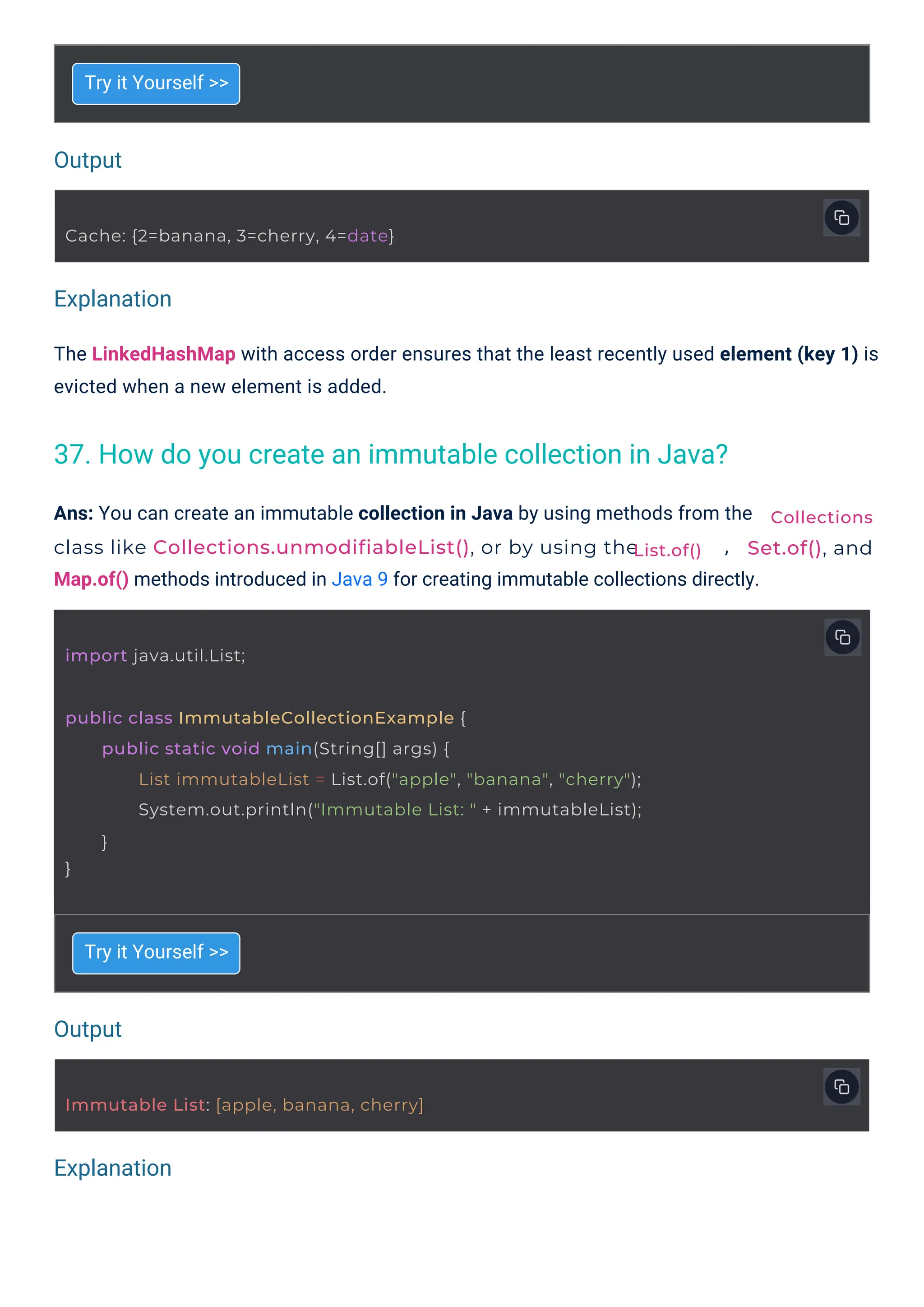 Output
Output
Explanation
Explanation
Try it Yourself >>
Try it Yourself >>
Ans: You can create an immutable collection in Java by using methods from the
class like Collections.unmodifiableList(), or by using the ,
Map.of() methods introduced in Java 9 for creating immutable collections directly.
The LinkedHashMap with access order ensures that the least recently used element (key 1) is
evicted when a new element is added.
import java.util.List;
Cache: {2=banana, 3=cherry, 4=date}
Immutable List: [apple, banana, cherry]
public class ImmutableCollectionExample {
}
public static void main(String[] args) {
List immutableList = List.of("apple", "banana", "cherry");
System.out.println("Immutable List: " + immutableList);
}
Collections
Set.of(), and
List.of()
37. How do you create an immutable collection in Java?
 