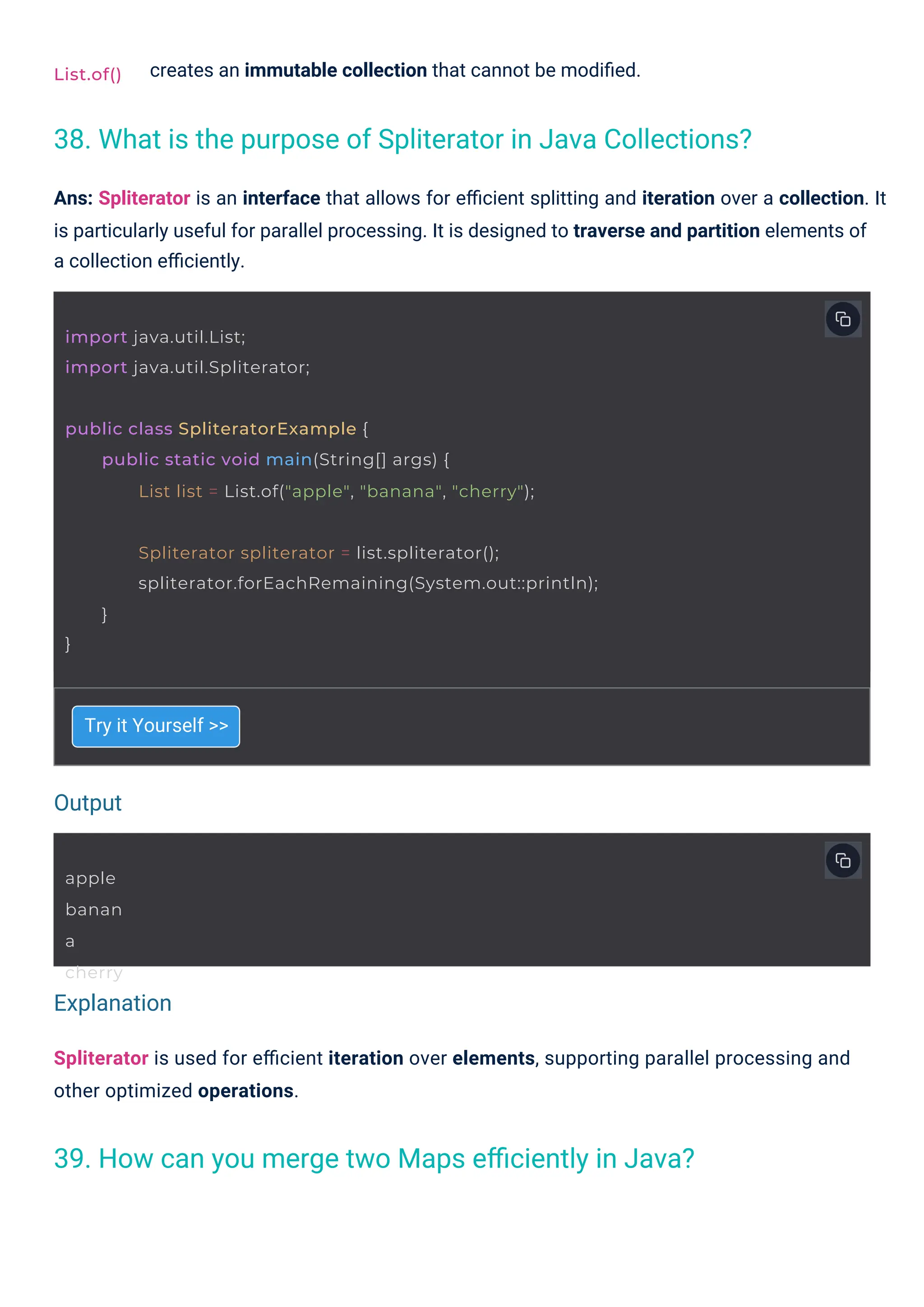apple
banan
a
cherry
List.of()
import java.util.List;
import java.util.Spliterator;
public class SpliteratorExample {
public static void main(String[] args) {
List list = List.of("apple", "banana", "cherry");
}
Spliterator spliterator = list.spliterator();
spliterator.forEachRemaining(System.out::println);
}
Try it Yourself >>
creates an immutable collection that cannot be modiﬁed.
Spliterator is used for eﬃcient iteration over elements, supporting parallel processing and
other optimized operations.
Ans: Spliterator is an interface that allows for eﬃcient splitting and iteration over a collection. It
is particularly useful for parallel processing. It is designed to traverse and partition elements of
a collection eﬃciently.
39. How can you merge two Maps eﬃciently in Java?
38. What is the purpose of Spliterator in Java Collections?
Output
Explanation
 