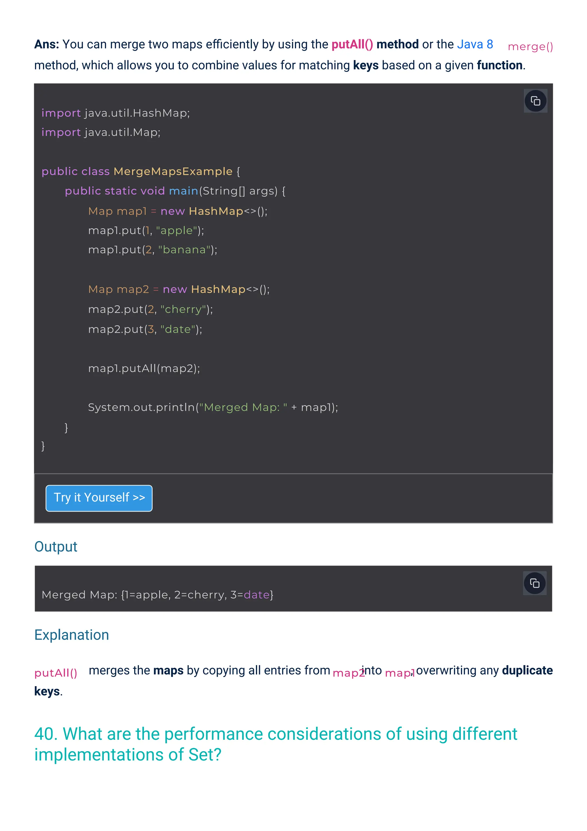 keys.
Try it Yourself >>
merges the maps by copying all entries from into
Ans: You can merge two maps eﬃciently by using the putAll() method or the Java 8
method, which allows you to combine values for matching keys based on a given function.
, overwriting any duplicate
putAll()
import java.util.HashMap;
import java.util.Map;
map1.putAll(map2);
Map map2 = new HashMap<>();
map2.put(2, "cherry");
map2.put(3, "date");
Merged Map: {1=apple, 2=cherry, 3=date}
public class MergeMapsExample {
public static void main(String[] args) {
Map map1 = new HashMap<>();
map1.put(1, "apple");
map1.put(2, "banana");
}
System.out.println("Merged Map: " + map1);
}
map2 map1
merge()
Output
Explanation
40. What are the performance considerations of using different
implementations of Set?
 