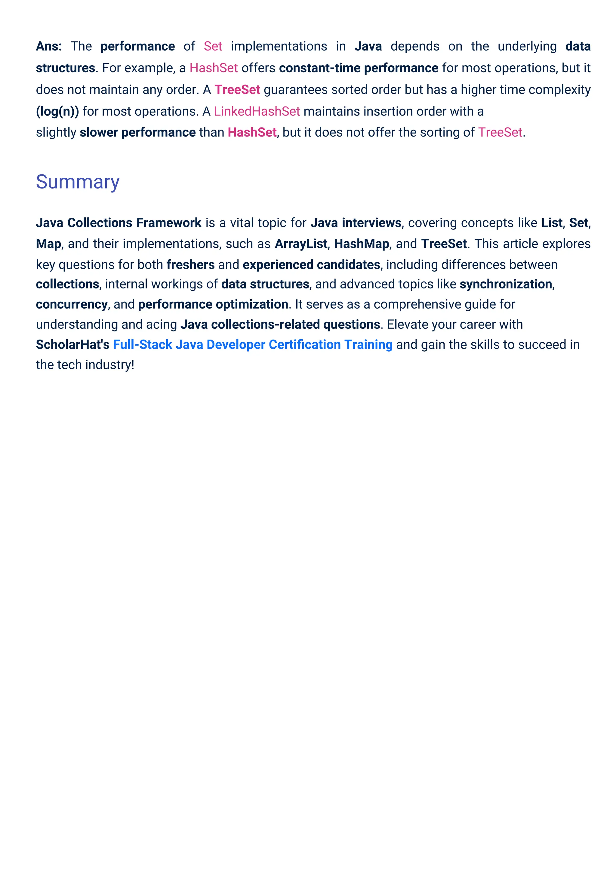 Ans: The performance of Set implementations in Java depends on the underlying data
structures. For example, a HashSet offers constant-time performance for most operations, but it
does not maintain any order. A TreeSet guarantees sorted order but has a higher time complexity
(log(n)) for most operations. A LinkedHashSet maintains insertion order with a
slightly slower performance than HashSet, but it does not offer the sorting of TreeSet.
Java Collections Framework is a vital topic for Java interviews, covering concepts like List, Set,
Map, and their implementations, such as ArrayList, HashMap, and TreeSet. This article explores
key questions for both freshers and experienced candidates, including differences between
collections, internal workings of data structures, and advanced topics like synchronization,
concurrency, and performance optimization. It serves as a comprehensive guide for
understanding and acing Java collections-related questions. Elevate your career with
ScholarHat's Full-Stack Java Developer Certiﬁcation Training and gain the skills to succeed in
the tech industry!
Summary
 