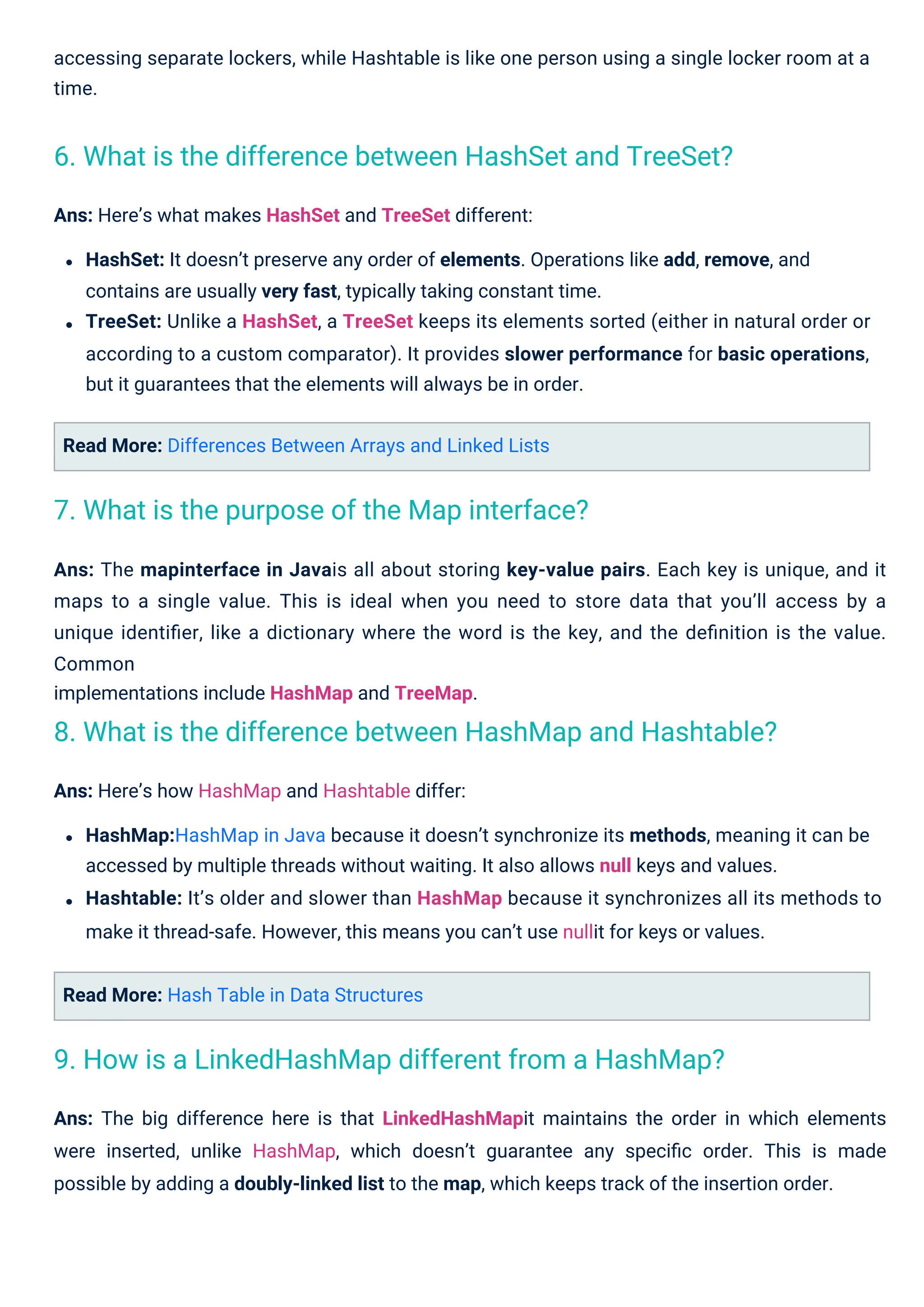 Read More: Hash Table in Data Structures
Read More: Differences Between Arrays and Linked Lists
accessing separate lockers, while Hashtable is like one person using a single locker room at a
time.
Ans: Here’s how HashMap and Hashtable differ:
HashMap:HashMap in Java because it doesn’t synchronize its methods, meaning it can be
accessed by multiple threads without waiting. It also allows null keys and values.
Hashtable: It’s older and slower than HashMap because it synchronizes all its methods to
make it thread-safe. However, this means you can’t use nullit for keys or values.
Ans: The big difference here is that LinkedHashMapit maintains the order in which elements
were inserted, unlike HashMap, which doesn’t guarantee any speciﬁc order. This is made
possible by adding a doubly-linked list to the map, which keeps track of the insertion order.
Ans: The mapinterface in Javais all about storing key-value pairs. Each key is unique, and it
maps to a single value. This is ideal when you need to store data that you’ll access by a
unique identiﬁer, like a dictionary where the word is the key, and the deﬁnition is the value.
Common
implementations include HashMap and TreeMap.
Ans: Here’s what makes HashSet and TreeSet different:
HashSet: It doesn’t preserve any order of elements. Operations like add, remove, and
contains are usually very fast, typically taking constant time.
TreeSet: Unlike a HashSet, a TreeSet keeps its elements sorted (either in natural order or
according to a custom comparator). It provides slower performance for basic operations,
but it guarantees that the elements will always be in order.
7. What is the purpose of the Map interface?
9. How is a LinkedHashMap different from a HashMap?
6. What is the difference between HashSet and TreeSet?
8. What is the difference between HashMap and Hashtable?
 