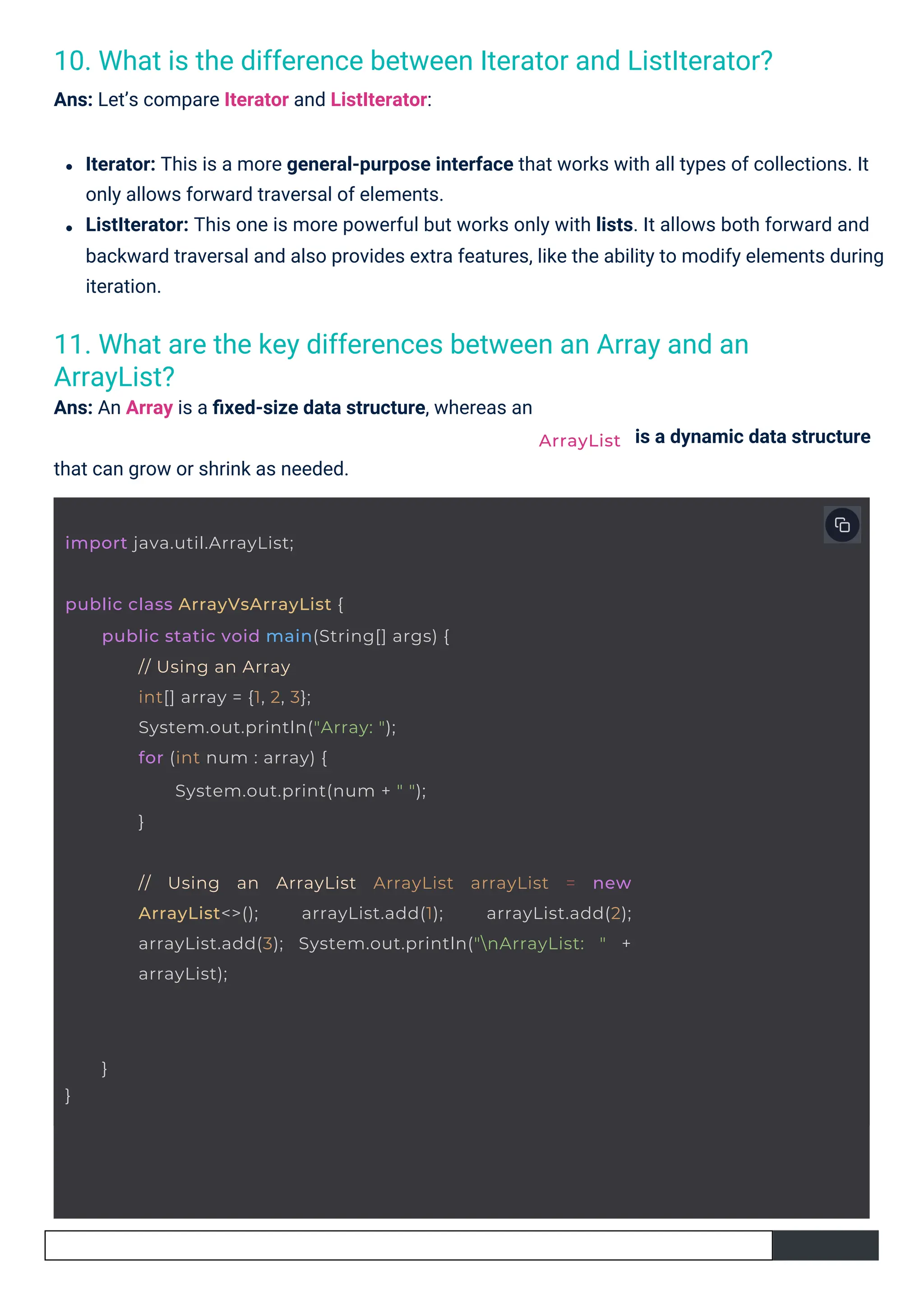 11. What are the key differences between an Array and an
ArrayList?
Ans: An Array is a ﬁxed-size data structure, whereas an
10. What is the difference between Iterator and ListIterator?
Ans: Let’s compare Iterator and ListIterator:
that can grow or shrink as needed.
is a dynamic data structure
Iterator: This is a more general-purpose interface that works with all types of collections. It
only allows forward traversal of elements.
ListIterator: This one is more powerful but works only with lists. It allows both forward and
backward traversal and also provides extra features, like the ability to modify elements during
iteration.
import java.util.ArrayList;
public class ArrayVsArrayList {
public static void main(String[] args) {
// Using an Array
int[] array = {1, 2, 3};
System.out.println("Array: ");
for (int num : array) {
System.out.print(num + " ");
}
// Using an ArrayList ArrayList arrayList = new
ArrayList<>(); arrayList.add(1); arrayList.add(2);
arrayList.add(3); System.out.println("nArrayList: " +
arrayList);
}
}
ArrayList
 