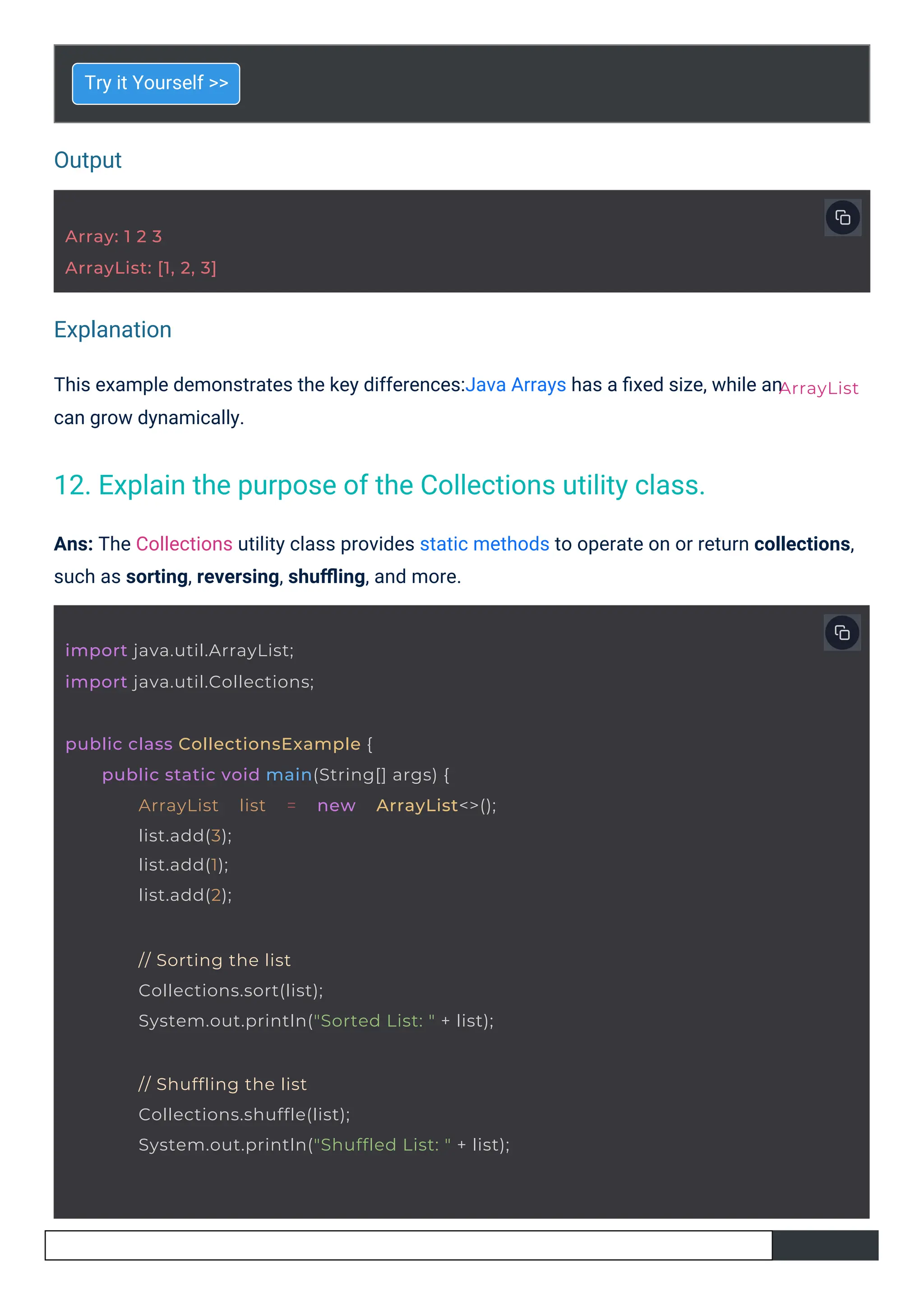 Output
Explanation
Try it Yourself >>
This example demonstrates the key differences:Java Arrays has a ﬁxed size, while an
can grow dynamically.
Ans: The Collections utility class provides static methods to operate on or return collections,
such as sorting, reversing, shuﬄing, and more.
Array: 1 2 3
ArrayList: [1, 2, 3]
import java.util.ArrayList;
import java.util.Collections;
public class CollectionsExample {
public static void main(String[] args) {
ArrayList list = new ArrayList<>();
list.add(3);
list.add(1);
list.add(2);
// Sorting the list
Collections.sort(list);
System.out.println("Sorted List: " + list);
// Shuffling the list
Collections.shuffle(list);
System.out.println("Shuffled List: " + list);
ArrayList
12. Explain the purpose of the Collections utility class.
 