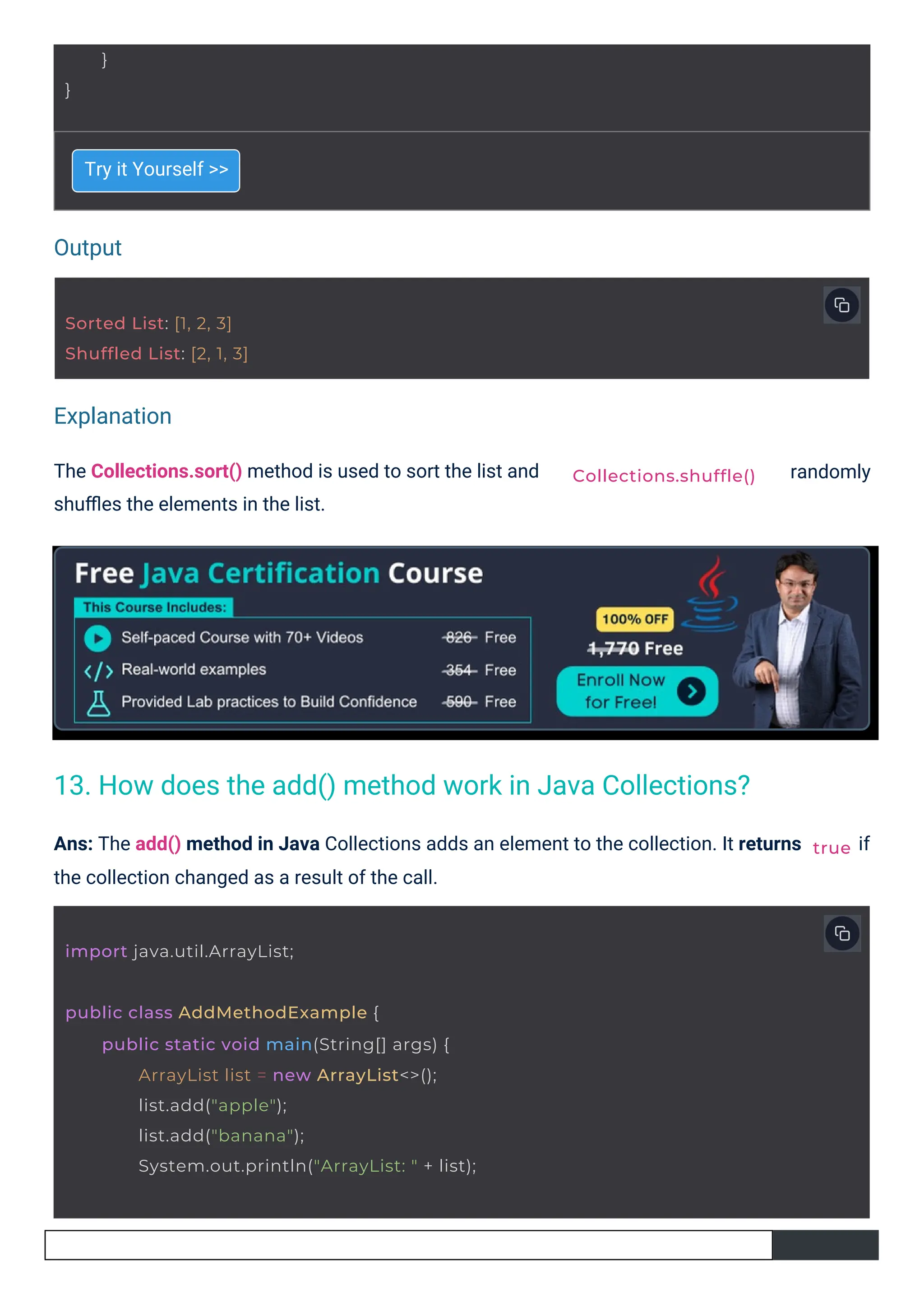 Output
Explanation
Try it Yourself >>
The Collections.sort() method is used to sort the list and
shuﬄes the elements in the list.
Ans: The add() method in Java Collections adds an element to the collection. It returns
the collection changed as a result of the call.
randomly
if
}
}
Sorted List: [1, 2, 3]
Shuffled List: [2, 1, 3]
import java.util.ArrayList;
public class AddMethodExample {
public static void main(String[] args) {
ArrayList list = new ArrayList<>();
list.add("apple");
list.add("banana");
System.out.println("ArrayList: " + list);
Collections.shuffle()
true
13. How does the add() method work in Java Collections?
 