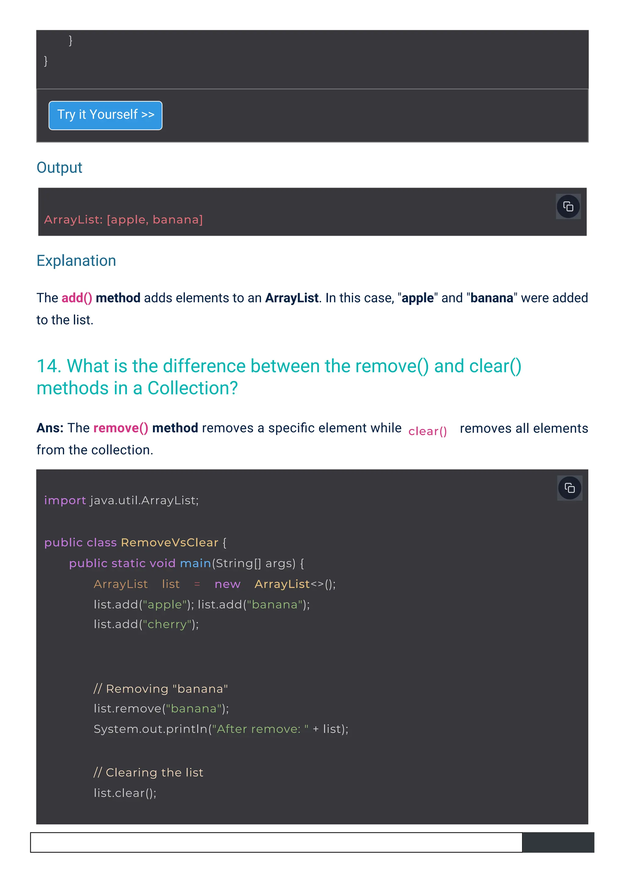 Output
Explanation
Try it Yourself >>
Ans: The remove() method removes a speciﬁc element while
from the collection.
The add() method adds elements to an ArrayList. In this case, "apple" and "banana" were added
to the list.
removes all elements
}
}
ArrayList: [apple, banana]
import java.util.ArrayList;
public class RemoveVsClear {
public static void main(String[] args) {
ArrayList list = new ArrayList<>();
list.add("apple"); list.add("banana");
list.add("cherry");
// Removing "banana"
list.remove("banana");
System.out.println("After remove: " + list);
// Clearing the list
list.clear();
clear()
14. What is the difference between the remove() and clear()
methods in a Collection?
 