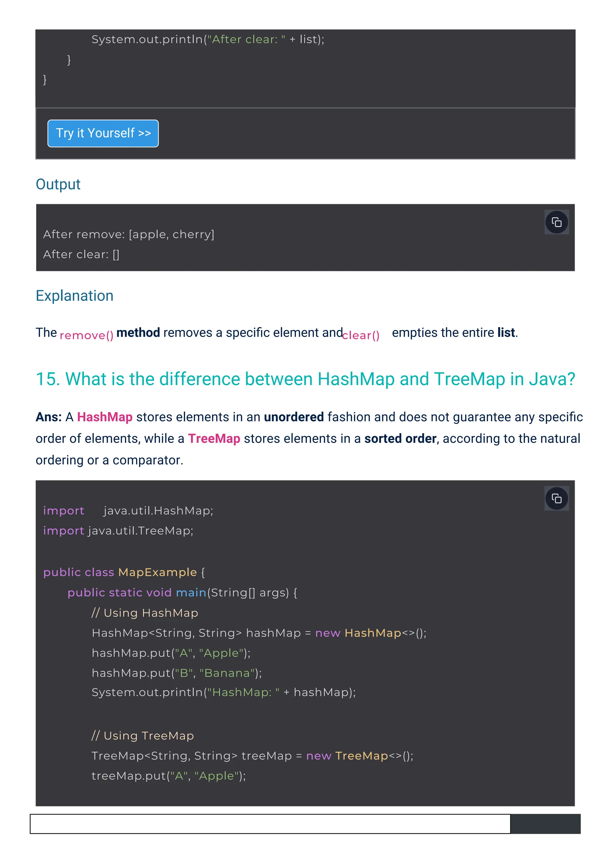 Output
Explanation
The
Try it Yourself >>
method removes a speciﬁc element and empties the entire list.
Ans: A HashMap stores elements in an unordered fashion and does not guarantee any speciﬁc
order of elements, while a TreeMap stores elements in a sorted order, according to the natural
ordering or a comparator.
remove()
import java.util.HashMap;
import java.util.TreeMap;
After remove: [apple, cherry]
After clear: []
}
System.out.println("After clear: " + list);
}
clear()
public class MapExample {
public static void main(String[] args) {
// Using HashMap
HashMap<String, String> hashMap = new HashMap<>();
hashMap.put("A", "Apple");
hashMap.put("B", "Banana");
System.out.println("HashMap: " + hashMap);
// Using TreeMap
TreeMap<String, String> treeMap = new TreeMap<>();
treeMap.put("A", "Apple");
15. What is the difference between HashMap and TreeMap in Java?
 
