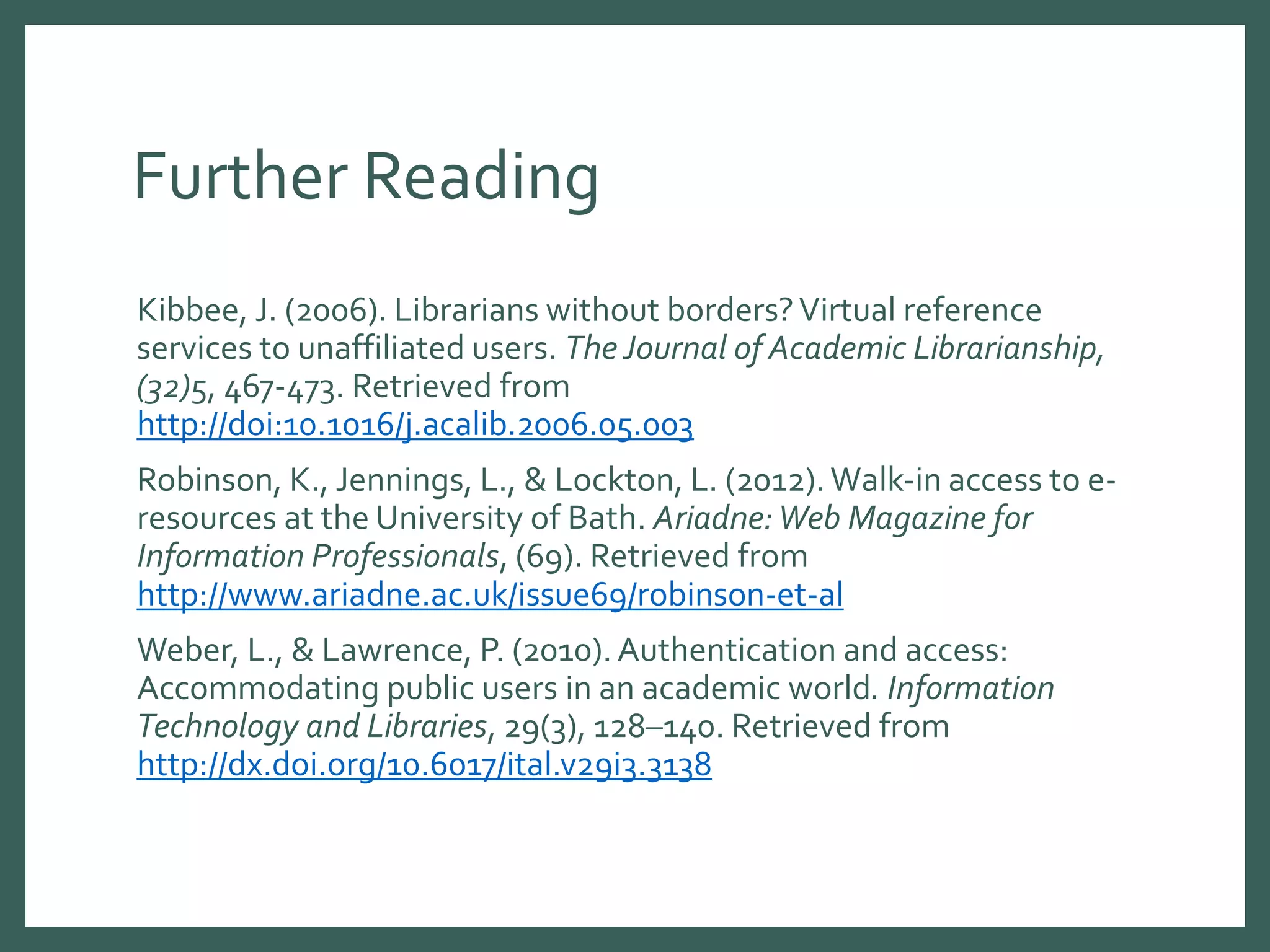 Further Reading
Kibbee, J. (2006). Librarians without borders?Virtual reference
services to unaffiliated users. The Journal of Academic Librarianship,
(32)5, 467-473. Retrieved from
http://doi:10.1016/j.acalib.2006.05.003
Robinson, K., Jennings, L., & Lockton, L. (2012).Walk-in access to e-
resources at the University of Bath. Ariadne:Web Magazine for
Information Professionals, (69). Retrieved from
http://www.ariadne.ac.uk/issue69/robinson-et-al
Weber, L., & Lawrence, P. (2010).Authentication and access:
Accommodating public users in an academic world. Information
Technology and Libraries, 29(3), 128–140. Retrieved from
http://dx.doi.org/10.6017/ital.v29i3.3138
 