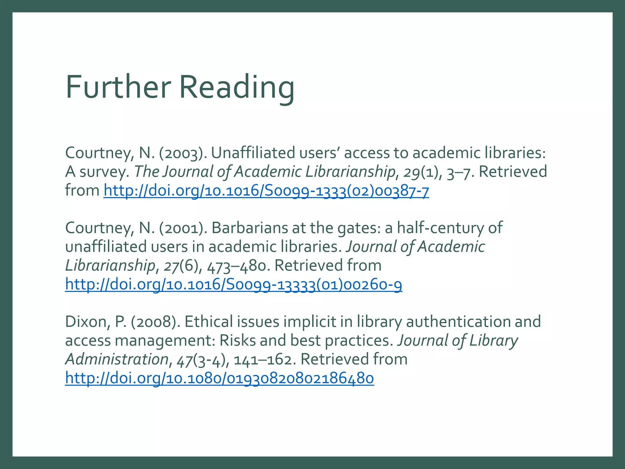 Further Reading
Courtney, N. (2003). Unaffiliated users’ access to academic libraries:
A survey. The Journal of Academic Librarianship, 29(1), 3–7. Retrieved
from http://doi.org/10.1016/S0099-1333(02)00387-7
Courtney, N. (2001). Barbarians at the gates: a half-century of
unaffiliated users in academic libraries. Journal of Academic
Librarianship, 27(6), 473–480. Retrieved from
http://doi.org/10.1016/S0099-13333(01)00260-9
Dixon, P. (2008). Ethical issues implicit in library authentication and
access management: Risks and best practices. Journal of Library
Administration, 47(3-4), 141–162. Retrieved from
http://doi.org/10.1080/01930820802186480
 